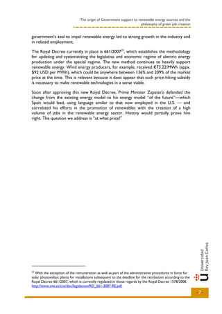 The origin of Government support to renewable energy sources and the
                                                                      philosophy of green job creation


government’s zeal to impel renewable energy led to strong growth in the industry and
in related employment.

The Royal Decree currently in place is 661/2007 23, which establishes the methodology
for updating and systematizing the legislative and economic regime of electric energy
production under the special regime. The new method continues to heavily support
renewable energy. Wind energy producers, for example, received €73.22/MWh (appx.
$92 USD per MWh), which could be anywhere between 136% and 209% of the market
price at the time. This is relevant because it does appear that such price-hiking subsidy
is necessary to make renewable technologies in a sense viable.

Soon after approving this new Royal Decree, Prime Minister Zapatero defended the
change from the existing energy model to his energy model “of the future”—which
Spain would lead, using language similar to that now employed in the U.S. — and
correlated his efforts in the promotion of renewables with the creation of a high
volume of jobs in the renewable energy sector. History would partially prove him
right. The question we address is “at what price?”




23
  With the exception of the remuneration as well as part of the administrative procedures in force for
solar photovoltaic plants for installations subsequent to the deadline for the retribution according to the
Royal Decree 661/2007, which is currently regulated in those regards by the Royal Decree 1578/2008.
http://www.cne.es/cne/doc/legislacion/RD_661-2007-RE.pdf.
                                                                                                              -7-
 
