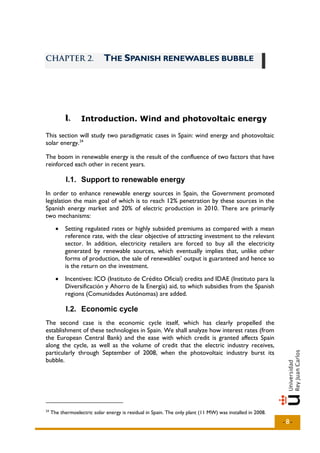 CHAPTER 2.                   THE SPANISH RENEWABLES BUBBLE




           I..
           I       Introduction. Wind and photovoltaic energy

This section will study two paradigmatic cases in Spain: wind energy and photovoltaic
solar energy. 24

The boom in renewable energy is the result of the confluence of two factors that have
reinforced each other in recent years.

            I.1. Support to renewable energy
In order to enhance renewable energy sources in Spain, the Government promoted
legislation the main goal of which is to reach 12% penetration by these sources in the
Spanish energy market and 20% of electric production in 2010. There are primarily
two mechanisms:
       •   Setting regulated rates or highly subsided premiums as compared with a mean
           reference rate, with the clear objective of attracting investment to the relevant
           sector. In addition, electricity retailers are forced to buy all the electricity
           generated by renewable sources, which eventually implies that, unlike other
           forms of production, the sale of renewables’ output is guaranteed and hence so
           is the return on the investment.
       •   Incentives: ICO (Instituto de Crédito Oficial) credits and IDAE (Instituto para la
           Diversificación y Ahorro de la Energía) aid, to which subsidies from the Spanish
           regions (Comunidades Autónomas) are added.

            I.2. Economic cycle
The second case is the economic cycle itself, which has clearly propelled the
establishment of these technologies in Spain. We shall analyze how interest rates (from
the European Central Bank) and the ease with which credit is granted affects Spain
along the cycle, as well as the volume of credit that the electric industry receives,
particularly through September of 2008, when the photovoltaic industry burst its
bubble.




24
     The thermoelectric solar energy is residual in Spain. The only plant (11 MW) was installed in 2008.
                                                                                                           -8-
 