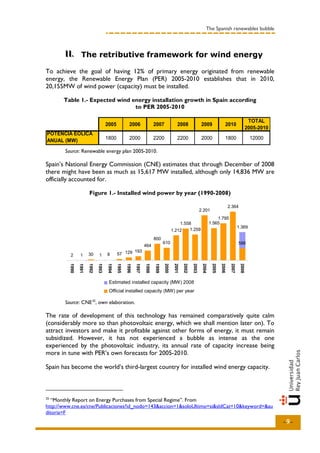 The Spanish renewables bubble



       II.. The retributive framework for wind energy
       II

To achieve the goal of having 12% of primary energy originated from renewable
energy, the Renewable Energy Plan (PER) 2005-2010 establishes that in 2010,
20,155MW of wind power (capacity) must be installed.

       Table 1.- Expected wind energy installation growth in Spain according
                                to PER 2005-2010

                                                                                                                                                    TOTAL
                                     2005            2006               2007              2008               2009                  2010
                                                                                                                                                   2005-2010
POTENCIA EÓLICA
ANUAL (MW)                           1800            2000               2200              2200               2000                  1800             12000

       Source: Renewable energy plan 2005-2010.

Spain’s National Energy Commission (CNE) estimates that through December of 2008
there might have been as much as 15,617 MW installed, although only 14,836 MW are
officially accounted for.

                       Figure 1.- Installed wind power by year (1990-2008)

                                                                                                                                   2.364
                                                                                                            2.201
                                                                                                                        1.795
                                                                                          1.558                     1.565
                                                                                                                                           1.369
                                                                                      1.212   1.259

                                                                        800
                                                                               610                                                         588
                                                                 464
                                                   193
          2      1     30      1     8      57 129
         1990

                1991

                       1992

                              1993

                                     1994

                                            1995

                                                   1996

                                                          1997

                                                                 1998

                                                                        1999

                                                                               2000

                                                                                       2001

                                                                                              2002

                                                                                                     2003

                                                                                                             2004

                                                                                                                     2005

                                                                                                                            2006

                                                                                                                                    2007

                                                                                                                                            2008




                                      Potencia instaladacapacity (MW) 2008 año
                                      Estimated installed informada (MW) por
                                      Official installed capacity (MW) per year
                                      Potencia registrada (MW) por año

       Source: CNE 25, own elaboration.

The rate of development of this technology has remained comparatively quite calm
(considerably more so than photovoltaic energy, which we shall mention later on). To
attract investors and make it profitable against other forms of energy, it must remain
subsidized. However, it has not experienced a bubble as intense as the one
experienced by the photovoltaic industry, its annual rate of capacity increase being
more in tune with PER’s own forecasts for 2005-2010.

Spain has become the world’s third-largest country for installed wind energy capacity.



25
  “Monthly Report on Energy Purchases from Special Regime”. From
http://www.cne.es/cne/Publicaciones?id_nodo=143&accion=1&soloUltimo=si&sIdCat=10&keyword=&au
ditoria=F
                                                                                                                                                               -9-
 