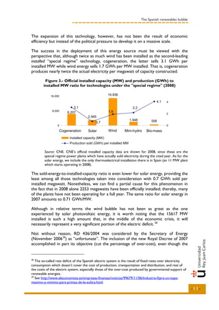 The Spanish renewables bubble



The expansion of this technology, however, has not been the result of economic
efficiency but instead of the political pressure to develop it on a massive scale.

The success in the deployment of this energy source must be viewed with the
perspective that, although twice as much wind has been installed as the second-leading
installed “special regime” technology, cogeneration, the latter sells 3.1 GWh per
installed MW while wind energy sells 1.7 GWh per MW installed. That is, cogeneration
produces nearly twice the actual electricity per megawatt of capacity constructed.

         Figure 3.- Official installed capacity (MW) and production (GWh) to
        installed MW ratio for technologies under the "special regime" (2008)

             16.000                                  14.836

                                                                                             4,1   4

                             3,1                                            2,2
              8.000                                   1,9
                         6.207                                                                     2
                                      2.945
                                                                        1.948            558
                                            0,7
                  0                                                                                0
                   Cogeneration       Solar           Wind         Mini-hydro        Bio-mass




                                                                                         A
                                                                        A
                                                      A
                          N




                                      R




                                                                                        AS
                                                                      C
                                                      C
                        IÓ




                                     LA




                                                                    LI
                                                    LI




                                                                                    M
                      AC




                                   SO




                                                                    U
                                                  EÓ




                                                                                    O
                          Po
                          Installed capacity (MW)
                                                                 RÁ
                  ER




                                                                                  BI
                                                              ID
                EN




                          Production sold (GWh) per installed MW
                          En
                                                             H
               G
              O




         Source: CNE. CNE’s official installed capacity data are shown for 2008, since these are the
         special regime power plants which have actually sold electricity during the cited year. As for the
         solar energy, we include the only thermoelectrical installation there is in Spain (an 11 MW plant
         which starts operating in 2008).

The sold-energy-to-installed-capacity ratio is even lower for solar energy, providing the
least among all those technologies taken into consideration with 0.7 GWh sold per
installed megawatt. Nonetheless, we can find a partial cause for this phenomenon in
the fact that in 2008 alone 2253 megawatts have been officially installed; thereby, many
of the plants have not been operating for a full year. The same ratio for solar energy in
2007 amounts to 0.71 GWh/MW.

Although in relative terms the wind bubble has not been as great as the one
experienced by solar photovoltaic energy, it is worth noting that the 15617 MW
installed is such a high amount that, in the middle of the economic crisis, it will
necessarily represent a very significant portion of the electric deficit. 28

Not without reason, RD 436/2004 was considered by the Secretary of Energy
(November 2006 29) as “unfortunate”. The inclusion of the new Royal Decree of 2007
accomplished in part its objective (cut the percentage of over-cost), even though the


28
   The so-called rate deficit of the Spanish electric system is the result of fixed rates over electricity
consumption which doesn’t cover the cost of production, transportation and distribution, and rest of
the costs of the electric system, especially those of the over-cost produced by governmental support of
renewable energies.
29
   See http://www.eleconomista.es/empresas-finanzas/noticias/99679/11/06/Industria-fijara-un-tope-
maximo-y-minimo-para-primas-de-la-eolica.html.
                                                                                                                  -11-
 