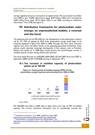 Study of the effects on employment of public aid to renewable
energy sources


average regulated sale price increased to its highest levels. The accumulated rate deficit
since 2000 is over 15,000 million Euros (appx. $18.9 billion USD) and it increased by
5,640 million Euros (appx. $7.14 billion USD) in just 2008, according to settlement
information 30 from CNE (see figure 7).

        III.. Retributive framework for photovoltaic solar
        III
               energy: an unprecedented bubble, a reversal
               and the burst

The objectives laid out by PER 2005 for the development of the photovoltaic industry
call for 371 MW of capacity by 2010. Solar photovoltaic energy would begin to be
massively deployed in Spain from 2004 to 2008. Through that time, three economic
regimes have come into effect; thanks to the appealing guaranteed retributions, these
policies would massively encourage development of the industry, such as President
Obama now speaks of. In 2008 Spain would become the second-largest country in
installed capacity of solar energy, behind only Germany.

The three Royal Decrees are 436/2004 (2004-2006), RD 661/2007 (from June 2007 to
September 2008) and RD 1578/2008 (starting on September 29th).

        III.1. The increase in installed capacity of photovoltaic
               plants up to 100 kW
            Figure 4.- Yearly growth of installed capacity (MW) of solar
          photovoltaic energy (reported and estimated) from 2004 to 2008.

                                                                             3.464




                                                                             2.242
                                                                547
                      11            24            98

                      2004         2005          2006           2007         2008

                             Potencia instaladacapacity (MW) per en el año
                             Estimated installed estimada (MW) year
                             Potencia instalada informada per year el año
                             Official installed capacity (MW) (MW) en

        Source: CNE 31.

RD 436/2004 took effect in 2004 when in Spain there were only 12 MW of installed
capacity. The current retributive framework aims to considerably increase the


30
   “Liquidación provisional nº 13 de 2008”, published in March 2009.
http://www.cne.es/cne/doc/publicaciones/IAP_Liqui_Mar09V2.pdf.
31
   “Monthly Report on Energy Purchases from Special Regime”, See
http://www.cne.es/cne/Publicaciones?id_nodo=143&accion=1&soloUltimo=si&sIdCat=10&keyword=&au
ditoria=F.
                                                                                               -12-
 