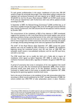 Study of the effects on employment of public aid to renewable
energy sources


To seek greater professionalism in this sector, installations of more than 100 kW
would no longer be intrinsically discouraged. Thus, those plants willing to welcome the
regulated rate retributive framework and with capacity up to 100kW, would receive
44 c€/kWh for the first 25 years. Plants between 100kW and 10 MW would receive
41.75 cents per kilowatt-hour sold. Furthermore, both rates will be updated annually
according to the CPI.

In September of 2007, the National Energy Commission 33 (CNE) certified that, as of
information available through that August, 85% of the 371 MW goal towards 2010 had
been reached. Furthermore, the CNE assured that the full objective could be attained
by October 2007.

The announcement of the completion of 85% of the objective in 2007 immediately
triggered the necessity to craft a new Royal Decree that would regulate rates and set
operating conditions during a prescribed period of time, which was determined to be
one year. The transitional period of one year was chosen to allow installations being
built to have enough time to finish construction and come into operation (10 months
on average), thereby taking advantage of the rates and regulations from RD 661/2007.

The draft 34 of the Royal Decree dated September 27th, 2007 revised the power
objective that must be installed by 2010, increasing it to 1200MW. All installations
beginning during the transitional period, once the new limit of 1200 MW was
exceeded, would receive a non-subsidized retribution until the new RD took force,
and with it, new rates.

The CNE would later ask to modify the draft and is finally able to require all
installations which signed up before September 30th, 2008, to abide by the new
retributive framework (decree 661), regardless of whether the goal of 1200 MW was
met.

A period of uncertainty then arose in anticipation of the new regulation that would
take effect one year after the transitional period (September 2008), which investors
presumed would most likely prove to be less beneficial. Investors, thus, were
motivated to rapidly install as much power as possible before September 29th, 2008,
fearing that the upcoming regulation would be much worse.

Such is the source of the boom in the installation of new solar photovoltaic plants that,
according to official records published by the CNE 35, through December of 2008, the
scheme yielded over 2934 MW of solar photovoltaic power in place. However,




33
   According to CNE, reliable data of installed capacity in the case of photovoltaic technology is very
inferior to that of the rest of renewable energy sources. Therefore, at n+1 (referring to month n), the
official records only gather a 70.6% completion of real capacity.
34
   Industry Secretary Joan Clos. http://www.mityc.es/NR/rdonlyres/CA88E8AD-B9D8-4829-9BA5-
BE08D7F858B4/0/Propuesta_RD_fotovoltaica.pdf.
35
   Solar plants which are already billing to distributing companies.
                                                                                                          -14-
 