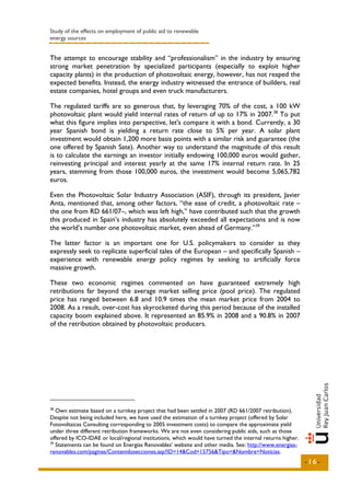 Study of the effects on employment of public aid to renewable
energy sources


The attempt to encourage stability and “professionalism” in the industry by ensuring
strong market penetration by specialized participants (especially to exploit higher
capacity plants) in the production of photovoltaic energy, however, has not reaped the
expected benefits. Instead, the energy industry witnessed the entrance of builders, real
estate companies, hotel groups and even truck manufacturers.

The regulated tariffs are so generous that, by leveraging 70% of the cost, a 100 kW
photovoltaic plant would yield internal rates of return of up to 17% in 2007. 38 To put
what this figure implies into perspective, let's compare it with a bond. Currently, a 30
year Spanish bond is yielding a return rate close to 5% per year. A solar plant
investment would obtain 1,200 more basis points with a similar risk and guarantee (the
one offered by Spanish Sate). Another way to understand the magnitude of this result
is to calculate the earnings an investor initially endowing 100,000 euros would gather,
reinvesting principal and interest yearly at the same 17% internal return rate. In 25
years, stemming from those 100,000 euros, the investment would become 5,065,782
euros.

Even the Photovoltaic Solar Industry Association (ASIF), through its president, Javier
Anta, mentioned that, among other factors, “the ease of credit, a photovoltaic rate –
the one from RD 661/07–, which was left high,” have contributed such that the growth
this produced in Spain’s industry has absolutely exceeded all expectations and is now
the world’s number one photovoltaic market, even ahead of Germany.” 39

The latter factor is an important one for U.S. policymakers to consider as they
expressly seek to replicate superficial tales of the European – and specifically Spanish –
experience with renewable energy policy regimes by seeking to artificially force
massive growth.

These two economic regimes commented on have guaranteed extremely high
retributions far beyond the average market selling price (pool price). The regulated
price has ranged between 6.8 and 10.9 times the mean market price from 2004 to
2008. As a result, over-cost has skyrocketed during this period because of the installed
capacity boom explained above. It represented an 85.9% in 2008 and a 90.8% in 2007
of the retribution obtained by photovoltaic producers.




38
   Own estimate based on a turnkey project that had been settled in 2007 (RD 661/2007 retribution).
Despite not being included here, we have used the estimation of a turnkey project (offered by Solar
Fotovoltaicas Consulting corresponding to 2005 investment costs) to compare the approximate yield
under three different retribution frameworks. We are not even considering public aids, such as those
offered by ICO-IDAE or local/regional institutions, which would have turned the internal returns higher.
39
   Statements can be found on Energías Renovables' website and other media. See: http://www.energias-
renovables.com/paginas/Contenidosecciones.asp?ID=14&Cod=15756&Tipo=&Nombre=Noticias.
                                                                                                           -16-
 
