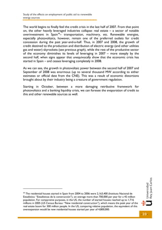 Study of the effects on employment of public aid to renewable
energy sources


The world begins to finally feel the credit crisis in the last half of 2007. From that point
on, the other heavily leveraged industries collapse: real estate – a sector of notable
overinvestment in Spain 44– transportation, machinery, etc. Renewable energies,
especially photovoltaics, however, remain one of the preferred outlets for credit
concession during the past year-and-a-half. Thus, in 2007 and 2008, the growth of
credit destined to the production and distribution of electric energy (and other utilities
gas and water) skyrockets (see previous graph), while the rest of the productive sector
of the economy diminishes its levels of leveraging in 2007 – more steeply by the
second half, when signs appear that unequivocally show that the economic crisis has
started in Spain – and ceases leveraging completely in 2008.

As we can see, the growth in photovoltaic power between the second half of 2007 and
September of 2008 was enormous (up to several thousand MW according to either
estimates or official date from the CNE). This was a result of economic distortions
brought about by their industry being a creature of government regulation.

Starting in October, between a more damaging retributive framework for
photovoltaics and a banking liquidity crisis, we can foresee the evaporation of credit to
this and other renewable sources as well.




44
  The residential houses started in Spain from 2004 to 2006 were 2,163,400 (Instituto Nacional de
Estadística: “Estadísticas de la construcción”), on average more than 700,000 per year for a 45 million
population. For comparative purposes, in the US, the number of started houses reached up to 1,716
millions in 2005 (US Census Bureau: “New residential construction”), which means the peak year of the
real estate boom for 300 million people. In the US, comparing relative population, the equivalent of this
overexpansion would be new residential houses started per year of 4,800,000.
                                                                                                            -20-
 