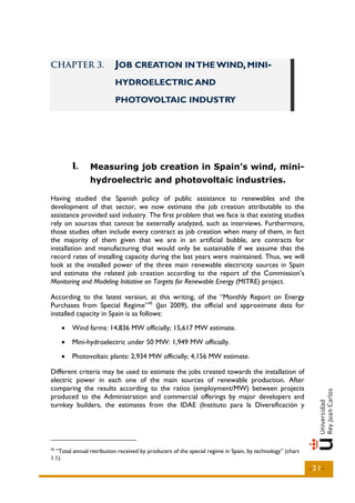 CHAPTER 3.                JOB CREATION IN THE WIND, MINI-
                          HYDROELECTRIC AND

                          PHOTOVOLTAIC INDUSTRY




         I..
         I      Measuring job creation in Spain’s wind, mini-
                hydroelectric and photovoltaic industries.

Having studied the Spanish policy of public assistance to renewables and the
development of that sector, we now estimate the job creation attributable to the
assistance provided said industry. The first problem that we face is that existing studies
rely on sources that cannot be externally analyzed, such as interviews. Furthermore,
those studies often include every contract as job creation when many of them, in fact
the majority of them given that we are in an artificial bubble, are contracts for
installation and manufacturing that would only be sustainable if we assume that the
record rates of installing capacity during the last years were maintained. Thus, we will
look at the installed power of the three main renewable electricity sources in Spain
and estimate the related job creation according to the report of the Commission’s
Monitoring and Modeling Initiative on Targets for Renewable Energy (MITRE) project.

According to the latest version, at this writing, of the “Monthly Report on Energy
Purchases from Special Regime” 45 (Jan 2009), the official and approximate data for
installed capacity in Spain is as follows:
     •   Wind farms: 14,836 MW officially; 15,617 MW estimate.
     •   Mini-hydroelectric under 50 MW: 1,949 MW officially.
     •   Photovoltaic plants: 2,934 MW officially; 4,156 MW estimate.

Different criteria may be used to estimate the jobs created towards the installation of
electric power in each one of the main sources of renewable production. After
comparing the results according to the ratios (employment/MW) between projects
produced to the Administration and commercial offerings by major developers and
turnkey builders, the estimates from the IDAE (Instituto para la Diversificación y




45
  “Total annual retribution received by producers of the special regime in Spain, by technology” (chart
1.1).
                                                                                                          -21-
 
