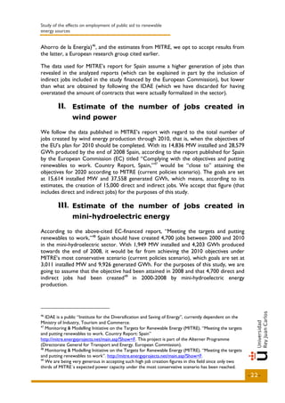 Study of the effects on employment of public aid to renewable
energy sources


Ahorro de la Energía)46, and the estimates from MITRE, we opt to accept results from
the latter, a European research group cited earlier.

The data used for MITRE’s report for Spain assume a higher generation of jobs than
revealed in the analyzed reports (which can be explained in part by the inclusion of
indirect jobs included in the study financed by the European Commission), but lower
than what are obtained by following the IDAE (which we have discarded for having
overstated the amount of contracts that were actually formalized in the sector).

        II.. Estimate of the number of jobs created in
        II
                wind power

We follow the data published in MITRE’s report with regard to the total number of
jobs created by wind energy production through 2010, that is, when the objectives of
the EU’s plan for 2010 should be completed. With its 14,836 MW installed and 28,579
GWh produced by the end of 2008 Spain, according to the report published for Spain
by the European Commission (EC) titled “Complying with the objectives and putting
renewables to work. Country Report, Spain,” 47 would be “close to” attaining the
objectives for 2020 according to MITRE (current policies scenario). The goals are set
at 15,614 installed MW and 37,558 generated GWh, which means, according to its
estimates, the creation of 15,000 direct and indirect jobs. We accept that figure (that
includes direct and indirect jobs) for the purposes of this study.

        III.. Estimate of the number of jobs created in
        III
                mini-hydroelectric energy

According to the above-cited EC-financed report, “Meeting the targets and putting
renewables to work,” 48 Spain should have created 4,700 jobs between 2000 and 2010
in the mini-hydroelectric sector. With 1,949 MW installed and 4,203 GWh produced
towards the end of 2008, it would be far from achieving the 2010 objectives under
MITRE’s most conservative scenario (current policies scenario), which goals are set at
3,011 installed MW and 9,926 generated GWh. For the purposes of this study, we are
going to assume that the objective had been attained in 2008 and that 4,700 direct and
indirect jobs had been created49 in 2000-2008 by mini-hydroelectric energy
production.




46
   IDAE is a public “Institute for the Diversification and Saving of Energy”, currently dependent on the
Ministry of Industry, Tourism and Commerce.
47
   Monitoring & Modelling Initiative on the Targets for Renewable Energy (MITRE). “Meeting the targets
and putting renewables to work. Country Report: Spain”
http://mitre.energyprojects.net/main.asp?Show=F. This project is part of the Alterner Programme
(Directorate General for Transport and Energy. European Commission).
48
   Monitoring & Modelling Initiative on the Targets for Renewable Energy (MITRE). “Meeting the targets
and putting renewables to work”. http://mitre.energyprojects.net/main.asp?Show=F.
49
   We are being very generous in accepting such high job creation figures in this field since only two
thirds of MITRE´s expected power capacity under the most conservative scenario has been reached.
                                                                                                           -22-
 