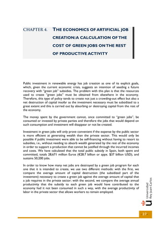CHAPTER 4.            THE ECONOMICS OF ARTIFICIAL JOB
                      CREATION: A CALCULATION OF THE

                      COST OF GREEN JOBS ON THE REST

                      OF PRODUCTIVE ACTIVITY




Public investment in renewable energy has job creation as one of its explicit goals,
which, given the current economic crisis, suggests an intention of seeding a future
recovery with “green job” subsidies. The problem with this plan is that the resources
used to create “green jobs” must be obtained from elsewhere in the economy.
Therefore, this type of policy tends to create not just a crowding-out effect but also a
net destruction of capital insofar as the investment necessary must be subsidized to a
great extent and this is carried out by absorbing or destroying capital from the rest of
the economy.

The money spent by the government cannot, once committed to “green jobs”, be
consumed or invested by private parties and therefore the jobs that would depend on
such consumption and investment will disappear or not be created.

Investment in green jobs will only prove convenient if the expense by the public sector
is more efficient at generating wealth than the private sector. This would only be
possible if public investment were able to be self-financing without having to resort to
subsidies, i.e., without needing to absorb wealth generated by the rest of the economy
in order to support a production that cannot be justified through the incurred incomes
and costs. We have calculated that the total public subsidy in Spain, both spent and
committed, totals 28,671 million Euros (€28.7 billion or appx. $37 billion USD), and
sustains 50,200 jobs.

In order to know how many net jobs are destroyed by a green job program for each
one that it is intended to create, we use two different methods: with the first, we
compare the average amount of capital destruction (the subsidized part of the
investment) necessary to create a green job against the average amount of capital that
a job requires in the private sector; with the second, we compare the average annual
productivity that the subsidy to each green job would have contributed to the
economy had it not been consumed in such a way, with the average productivity of
labor in the private sector that allows workers to remain employed.




                                                                                           -27-
 