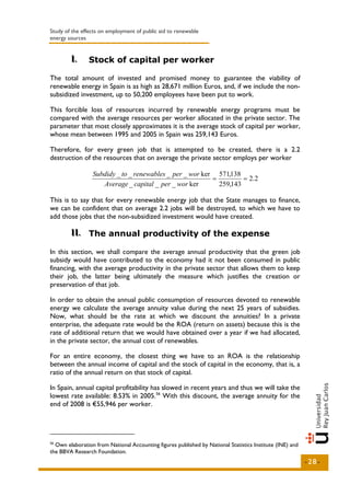 Study of the effects on employment of public aid to renewable
energy sources


        I..
        I       Stock of capital per worker

The total amount of invested and promised money to guarantee the viability of
renewable energy in Spain is as high as 28,671 million Euros, and, if we include the non-
subsidized investment, up to 50,200 employees have been put to work.

This forcible loss of resources incurred by renewable energy programs must be
compared with the average resources per worker allocated in the private sector. The
parameter that most closely approximates it is the average stock of capital per worker,
whose mean between 1995 and 2005 in Spain was 259,143 Euros.

Therefore, for every green job that is attempted to be created, there is a 2.2
destruction of the resources that on average the private sector employs per worker

                 Subdidy _ to _ renewables _ per _ wor ker 571,138
                                                          =         = 2.2
                    Average _ capital _ per _ wor ker       259,143

This is to say that for every renewable energy job that the State manages to finance,
we can be confident that on average 2.2 jobs will be destroyed, to which we have to
add those jobs that the non-subsidized investment would have created.

        II.. The annual productivity of the expense
        II

In this section, we shall compare the average annual productivity that the green job
subsidy would have contributed to the economy had it not been consumed in public
financing, with the average productivity in the private sector that allows them to keep
their job, the latter being ultimately the measure which justifies the creation or
preservation of that job.

In order to obtain the annual public consumption of resources devoted to renewable
energy we calculate the average annuity value during the next 25 years of subsidies.
Now, what should be the rate at which we discount the annuities? In a private
enterprise, the adequate rate would be the ROA (return on assets) because this is the
rate of additional return that we would have obtained over a year if we had allocated,
in the private sector, the annual cost of renewables.

For an entire economy, the closest thing we have to an ROA is the relationship
between the annual income of capital and the stock of capital in the economy, that is, a
ratio of the annual return on that stock of capital.

In Spain, annual capital profitability has slowed in recent years and thus we will take the
lowest rate available: 8.53% in 2005. 56 With this discount, the average annuity for the
end of 2008 is €55,946 per worker.




56
  Own elaboration from National Accounting figures published by National Statistics Institute (INE) and
the BBVA Research Foundation.
                                                                                                          -28-
 