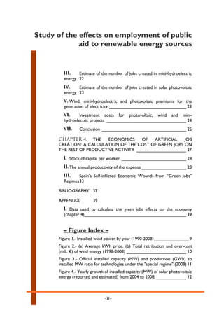 Study of the effects on employment of public
                 aid to renewable energy sources

a


            III..
            III    Estimate of the number of jobs created in mini-hydroelectric
            energy 22
            IV..
            IV     Estimate of the number of jobs created in solar photovoltaic
            energy 23
            V.. Wind, mini-hydroelectric and photovoltaic premiums for the
            V
            generation of electricity. _______________________________ 23
            VI..
            VI      Investment costs for photovoltaic, wind and mini-
            hydroelectric projects ________________________________ 24
            VII..
            VII      Conclusion __________________________________ 25

          CHAPTER 4. THE      ECONOMICS     OF   ARTIFICIAL  JOB
          CREATION: A CALCULATION OF THE COST OF GREEN JOBS ON
          THE REST OF PRODUCTIVE ACTIVITY ____________________ 27
            I.. Stock of capital per worker __________________________ 28
            I
            II.. The annual productivity of the expense __________________ 28
            II
            III..
            III     Spain’s Self-inflicted Economic Wounds from “Green Jobs”
            Regimes 33

          BIBLIOGRAPHY 37

          APPENDIX          39
            I.. Data used to calculate the green jobs effects on the economy
            I
            (chapter 4)_________________________________________ 39


            – Figure Index –
          Figure 1.- Installed wind power by year (1990-2008) ______________ 9
          Figure 2.- (a) Average kWh price. (b) Total retribution and over-cost
          (mill. €) of wind energy (1998-2008) ________________________ 10
          Figure 3.- Official installed capacity (MW) and production (GWh) to
          installed MW ratio for technologies under the "special regime" (2008) 11
          Figure 4.- Yearly growth of installed capacity (MW) of solar photovoltaic
          energy (reported and estimated) from 2004 to 2008. ____________ 12



                                   -ii-
 