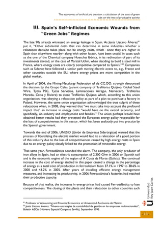 The economics of artificial job creation: a calculation of the cost of green
                                                                   jobs on the rest of productive activity


        III.. Spain’s Self-inflicted Economic Wounds from
        III
                “Green Jobs” Regimes

The late 90s already witnessed an energy leakage in Spain. As Jesús Lizcano Álvarez 61
put it, “Other substantial costs that can determine in some industries whether a
relocation decision takes place can be energy costs, which –since they are higher in
Spain than elsewhere nearby– along with other factor, have been crucial in cases such
as the one of the Chemical company Hoeschst Ibérica, in its redirection of part of its
investments abroad, or the case of Marcial Uchin, when deciding to build a steel mill in
France, where energy costs are clearly competitive compared to Spain’s.” 62 Companies
such as Sidenor have followed a similar path moving electric ovens to, e.g., France and
other countries outside the EU, where energy prices are more competitive in the
global market.

In April of 2004, the Mining-Metalurgy Federation of de CC.OO. strongly denounced
the decision by the Grupo Celsa (parent company of Trefilerías Quijano, Global Steel
Wire, Tycsa PSC, Tycsa Servicios, Laminaciones Arregui, Nervacero, Trefilerías
Moreda, Celsa y Riviere) to close Trefilerías Quijano which, according to this union
organization, was obeying a relocation policy as part of a plan to purchase a factory in
Poland. However, the same union organization acknowledged the true culprit of these
relocations when, in 2008, they warned that “we must take into account the profound
impact that” an increase in energy costs “would have on the overall economy, and
specifically, on industry and employment and families.” The union perhaps would have
obtained better results had they protested the European energy policy responsible for
the loss of competitiveness in this sector, which has been zealously put into practice by
the Spanish government.

Towards the end of 2006, UNESID (Unión de Empresas Siderúrgicas) warned that the
process of liberalizing the electric market would lead to a relocation of a good portion
of this industry due to the loss of competitiveness caused by high energy costs in Spain
due to an energy policy closely linked to the promotion of renewable energy.

That same year, Ferroatlántica sounded the alarm. The company, the only producer of
iron alloys in Spain, had an electric consumption of 2,300 Ghw in 2006 on Spanish soil
and is the economic engine of the region of A Costa da Morte (Galicia). The continual
increase in the cost of energy studied in this paper caused a change in the percentage
of energy as a total cost of production in ferrosilicium from 37.1% in 1997 to 38.6% in
2000 and 43.2% in 2005. After years of installing efficient energy management
measures, and increasing its productivity, in 2006 Ferroatlántica’s factories had reached
their productive capacity.

Because of that reality, the increases in energy prices had caused Ferroatlántica to lose
competitiveness. The closing of the plants and their relocation to other countries such



61
  Professor of Accounting and Financial Economics at Universidad Autónoma de Madrid.
62
  Jesús Lizcano Ávarez. “Nuevas estrategias de contabilidad de gestión en las empresas multinacionales”,
Boletín AECA (Número Especial Congreso Sevilla), September 1995.
                                                                                                              -33-
 