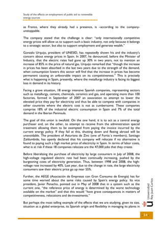 Study of the effects on employment of public aid to renewable
energy sources


as France, where they already had a presence, is –according to the company-
unstoppable.

The company stated that the challenge is clear: “only internationally competitive
energy prices will allow us to support such a basic industry, not only because it belongs
to a strategic sector, but also to support employment and generate wealth.”

Gonzalo Urquijo, president of UNESID, has repeatedly shown his and the industry’s
concern about energy prices in Spain. In 2007, he denounced, before the Minister of
Industry, that the electric rates had gone up 30% in two years, not to mention an
increase of 85% in the price of natural gas. Urquijo remarked that “though the increase
in prices has been absorbed in the last two years due to the strength of the demand,
when consumption lowers this sector will find that the increase in prices has become
permanent causing an unfavorable impact on its competitiveness.” This is precisely
what is happening in Spain, presently, where the metallurgy industry is facing its biggest
loss in demand in its history.

Facing a grave situation, 18 energy intensive Spanish companies, representing sectors
such as metallurgy, cement, chemicals, ceramics and gas, and operating more than 100
factories, formed in September of 2007 an association to attempt to lower the
elevated price they pay for electricity and thus be able to compete with companies in
other countries where the electric cost is not as cumbersome. These companies
comprise 18% of the industrial electric consumption in Spain and 7% of the total
demand in the Iberian Peninsula.

The goal of this union is twofold. On the one hand, it is to act as a central energy
purchaser and, on the other, to attempt to receive from the administration special
treatment allowing them to be exempted from paying the invoice incurred by the
current energy policy. If they fail at this, shutting down and fleeing abroad will be
unavoidable. The president of Asturiana de Zinc (one of Fortia´s members), Santiago
Zaldumbide, has openly declared that his company will relocate if no alternative is
found to paying such a high market price of electricity in Spain. In terms of labor costs,
what is at risk if these 18 companies relocate are the 47,000 jobs that they create.

Before liberalizing the purchase of electricity by large consumers in July of 2008, the
high-voltage regulated electric rate had been continually increasing, pushed by the
burgeoning costs of electricity generation. Thus, between 1998 and 2008, the high-
voltage rate increased by 40%. Last year, due to the change in rate, the large electricity
consumers saw their electric price go up near 55%.

Further, the AEGE (Asociación de Empresas con Gran Consumo de Energía) has for
some time warned about the same risks caused by Spain’s energy policy. Its vice
president, Javier Penacho, pointed out in May of 2008 that in a system such as the
current one, “the reference price of energy is determined by the worst technology
available on the market” and that this would “have grave consequences in matters of
competitiveness, relocations and de-investments.”

But perhaps the most telling example of the effects that we are studying, given its size,
situation as a global enterprise, its Spanish origin and flexibility in managing its plants in

                                                                                                 -34-
 