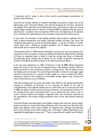 The economics of artificial job creation: a calculation of the cost of green
                                                                  jobs on the rest of productive activity


3 continents (and 4 soon), is that of the world’s second-largest manufacturer of
stainless steel, Acerinox.

Acerinox has already reduced or avoided extending its presence in Spain due to the
high energy costs. Victoriano Muñoz, who led that company for 37 years, warned of
the dangers of an electricity market distorted by such interventions in Spain as it would
impose higher energy costs for industry. In April of 2002 he explained that the price of
electricity for consumers had increased by 10.6% since the beginning of the decade,
not to mention the related dozens of interruptions in the provision of that service.

A year later, the president of this leading stainless steel producer explained that in
spite of good management and profits, important doubts had been cast about the
company’s operations as a result of the Kyoto agenda – a key part of which is a similar
“green jobs” push – leading to possible relocation due to higher energy costs to
nations that do not impose such regimes.

Consequently, when in 2004 Acerinox decided to increase the size and capacity of its
operations it did so at plants in Kentucky (USA) and Columbia (South Africa), deciding
to freeze its expansion plans in Spain, it cited the energy cost factor as influential.
Consequently, green energy was to blame for the export of growth, meaning the
transfer of hundreds of jobs from Spain to the USA and to South Africa.

In his last press appearance as CEO of Acerinox in July of 2008, Muñoz expressed
regret and concern over the loss of competitiveness in the Spanish industry, which he
blamed primarily on the continuous increase in energy prices. “We are going to have
the highest prices in Europe,” he said during his farewell, in which he once again urged
removal of the barriers to construct nuclear plants as a way to achieve the Kyoto
objectives, instead of the emphasis on renewable energy regimes that increase the
price of electricity but not its reliability.

That final meeting with the press took place after Muñoz’s last general shareholder
meeting as president of Acerinox. In his remarks, he spoke of the loss of
competitiveness in the Spanish industry due to a new 9.2% rise in actual cost per Kwh
in 2006, the latest of many previous increases. However, this businessman, famous for
his entrepreneurial spirit, commented that “we are afraid that the worst is yet to
come,” because, beyond the changes in regulated rates, “the continuous reduction of
the hydroelectric and nuclear energy production share of the total Spanish electrical
system.”

Victoriano Muñoz associated Spain’s ever-higher energy prices with the “green energy”
policies enacted as a result of the Kyoto Protocol, even more than the “cap-and-trade”
policy also adopted under Kyoto. Indeed, he explained that, although cap-and-trade
had not yet directly harmed their bottom line, “indirectly, it affects [operations] very
negatively through higher energy cost,” 63 That is, cap-and-trade’s impact was first felt in



63
  Mr. Muñoz statements at Acerinox's annual reports and speeches at the General Shareholder
Meetings (2002-2007) are downloadable at www.acerinox.es. His last press conference, that can be
found at the following link: http://www.eleconomista.es/empresas-
                                                                                                             -35-
 