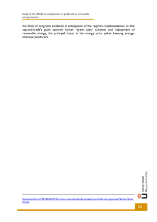 Study of the effects on employment of public aid to renewable
energy sources


the form of programs escalated in anticipation of the regime’s implementation, in that
cap-and-trade’s goals spurred further “green jobs” schemes and deployment of
renewable energy, the principal factor in the energy price spikes harming energy-
intensive producers.




finanzas/noticias/229443/06/07/Acerinox-esta-estudiando-proyecto-en-India-con-japonesa-Nisshin-Steel-
II.html
                                                                                                        -36-
 