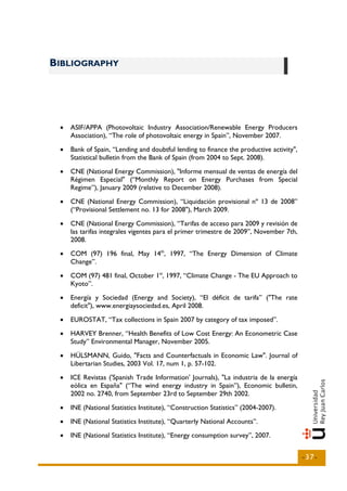 BIBLIOGRAPHY




 •   ASIF/APPA (Photovoltaic Industry Association/Renewable Energy Producers
     Association), “The role of photovoltaic energy in Spain”, November 2007.
 •   Bank of Spain, “Lending and doubtful lending to finance the productive activity",
     Statistical bulletin from the Bank of Spain (from 2004 to Sept. 2008).
 •   CNE (National Energy Commission), "Informe mensual de ventas de energía del
     Régimen Especial" (“Monthly Report on Energy Purchases from Special
     Regime”), January 2009 (relative to December 2008).
 •   CNE (National Energy Commission), “Liquidación provisional nº 13 de 2008”
     (“Provisional Settlement no. 13 for 2008"), March 2009.
 •   CNE (National Energy Commission), “Tarifas de acceso para 2009 y revisión de
     las tarifas integrales vigentes para el primer trimestre de 2009”, November 7th,
     2008.
 •   COM (97) 196 final, May 14th, 1997, “The Energy Dimension of Climate
     Change”.
 •   COM (97) 481 final, October 1st, 1997, “Climate Change - The EU Approach to
     Kyoto”.
 •   Energía y Sociedad (Energy and Society), “El déficit de tarifa” ("The rate
     deficit"), www.energiaysociedad.es, April 2008.
 •   EUROSTAT, “Tax collections in Spain 2007 by category of tax imposed”.
 •   HARVEY Brenner, “Health Benefits of Low Cost Energy: An Econometric Case
     Study” Environmental Manager, November 2005.
 •   HÜLSMANN, Guido, "Facts and Counterfactuals in Economic Law". Journal of
     Libertarian Studies, 2003 Vol. 17, num 1, p. 57-102.
 •   ICE Revistas ('Spanish Trade Information' Journals), "La industria de la energía
     eólica en España" (“The wind energy industry in Spain”), Economic bulletin,
     2002 no. 2740, from September 23rd to September 29th 2002.
 •   INE (National Statistics Institute), “Construction Statistics” (2004-2007).
 •   INE (National Statistics Institute), “Quarterly National Accounts”.
 •   INE (National Statistics Institute), “Energy consumption survey”, 2007.


                                                                                         -37-
 