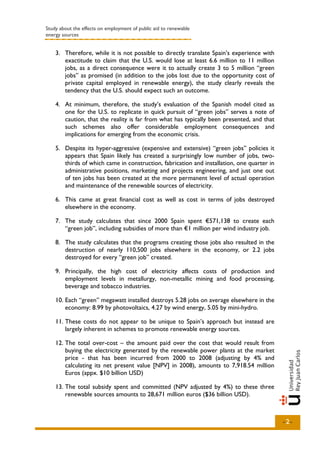 Study about the effects on employment of public aid to renewable
energy sources


    3. Therefore, while it is not possible to directly translate Spain’s experience with
       exactitude to claim that the U.S. would lose at least 6.6 million to 11 million
       jobs, as a direct consequence were it to actually create 3 to 5 million “green
       jobs” as promised (in addition to the jobs lost due to the opportunity cost of
       private capital employed in renewable energy), the study clearly reveals the
       tendency that the U.S. should expect such an outcome.

    4. At minimum, therefore, the study’s evaluation of the Spanish model cited as
       one for the U.S. to replicate in quick pursuit of “green jobs” serves a note of
       caution, that the reality is far from what has typically been presented, and that
       such schemes also offer considerable employment consequences and
       implications for emerging from the economic crisis.

    5. Despite its hyper-aggressive (expensive and extensive) “green jobs” policies it
       appears that Spain likely has created a surprisingly low number of jobs, two-
       thirds of which came in construction, fabrication and installation, one quarter in
       administrative positions, marketing and projects engineering, and just one out
       of ten jobs has been created at the more permanent level of actual operation
       and maintenance of the renewable sources of electricity.

    6. This came at great financial cost as well as cost in terms of jobs destroyed
       elsewhere in the economy.

    7. The study calculates that since 2000 Spain spent €571,138 to create each
       “green job”, including subsidies of more than €1 million per wind industry job.

    8. The study calculates that the programs creating those jobs also resulted in the
       destruction of nearly 110,500 jobs elsewhere in the economy, or 2.2 jobs
       destroyed for every “green job” created.

    9. Principally, the high cost of electricity affects costs of production and
       employment levels in metallurgy, non-metallic mining and food processing,
       beverage and tobacco industries.

    10. Each “green” megawatt installed destroys 5.28 jobs on average elsewhere in the
        economy: 8.99 by photovoltaics, 4.27 by wind energy, 5.05 by mini-hydro.

    11. These costs do not appear to be unique to Spain’s approach but instead are
        largely inherent in schemes to promote renewable energy sources.

    12. The total over-cost – the amount paid over the cost that would result from
        buying the electricity generated by the renewable power plants at the market
        price - that has been incurred from 2000 to 2008 (adjusting by 4% and
        calculating its net present value [NPV] in 2008), amounts to 7,918.54 million
        Euros (appx. $10 billion USD)

    13. The total subsidy spent and committed (NPV adjusted by 4%) to these three
        renewable sources amounts to 28,671 million euros ($36 billion USD).



                                                                                            -2-
 