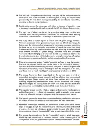Executive Summary: Lessons from the Spanish renewables bubble



14. The price of a comprehensive electricity rate (paid by the end consumer) in
    Spain would have to be increased 31% to being able to repay the historic debt
    generated by this rate deficit mainly produced by the subsidies to renewables,
    according to Spain’s energy regulator.

15. Spanish citizens must therefore cope with either an increase of electricity rates
    or increased taxes (and public deficit), as will the U.S. if it follows Spain’s model.

16. The high cost of electricity due to the green job policy tends to drive the
    relatively most electricity-intensive companies and industries away, seeking
    areas where costs are lower. The example of Acerinox is just such a case.

17. The study offers a caution against a certain form of green energy mandate.
    Minimum guaranteed prices generate surpluses that are difficult to manage. In
    Spain’s case, the minimum electricity prices for renewable-generated electricity,
    far above market prices, wasted a vast amount of capital that could have been
    otherwise economically allocated in other sectors. Arbitrary, state-established
    price systems inherent in “green energy” schemes leave the subsidized
    renewable industry hanging by a very weak thread and, it appears, doomed to
    dramatic adjustments that will include massive unemployment, loss of capital,
    dismantlement of productive facilities and perpetuation of inefficient ones.

18. These schemes create serious “bubble” potential, as Spain is now discovering.
    The most paradigmatic bubble case can be found in the photovoltaic industry.
    Even with subsidy schemes leaving the mean sale price of electricity generated
    from solar photovoltaic power 7 times higher than the mean price of the pool,
    solar failed even to reach 1% of Spain’s total electricity production in 2008.

19. The energy future has been jeopardized by the current state of wind or
    photovoltaic technology (more expensive and less efficient than conventional
    energy sources). These policies will leave Spain saddled with and further
    artificially perpetuating obsolete fixed assets, far less productive than cutting-
    edge technologies, the soaring rates for which soon-to-be obsolete assets the
    government has committed to maintain at high levels during their lifetime.

20. The regulator should consider whether citizens and companies need expensive
    and inefficient energy – a factor of production usable in virtually every human
    project- or affordable energy to help overcome the economic crisis instead.

21. The Spanish system also jeopardizes conventional electricity facilities, which are
    the first to deal with the electricity tariff deficit that the State owes them.

22. Renewable technologies remained the beneficiaries of new credit while others
    began to struggle, though this was solely due to subsidies, mandates and related
    programs. As soon as subsequent programmatic changes take effect which
    became necessary due to “unsustainable” solar growth its credit will also cease.

23. This proves that the only way for the “renewables” sector - which was never
    feasible by itself on the basis of consumer demand - to be “countercyclical” in
    crisis periods is also via government subsidies. These schemes create a bubble,
                                                                                               -3-
 