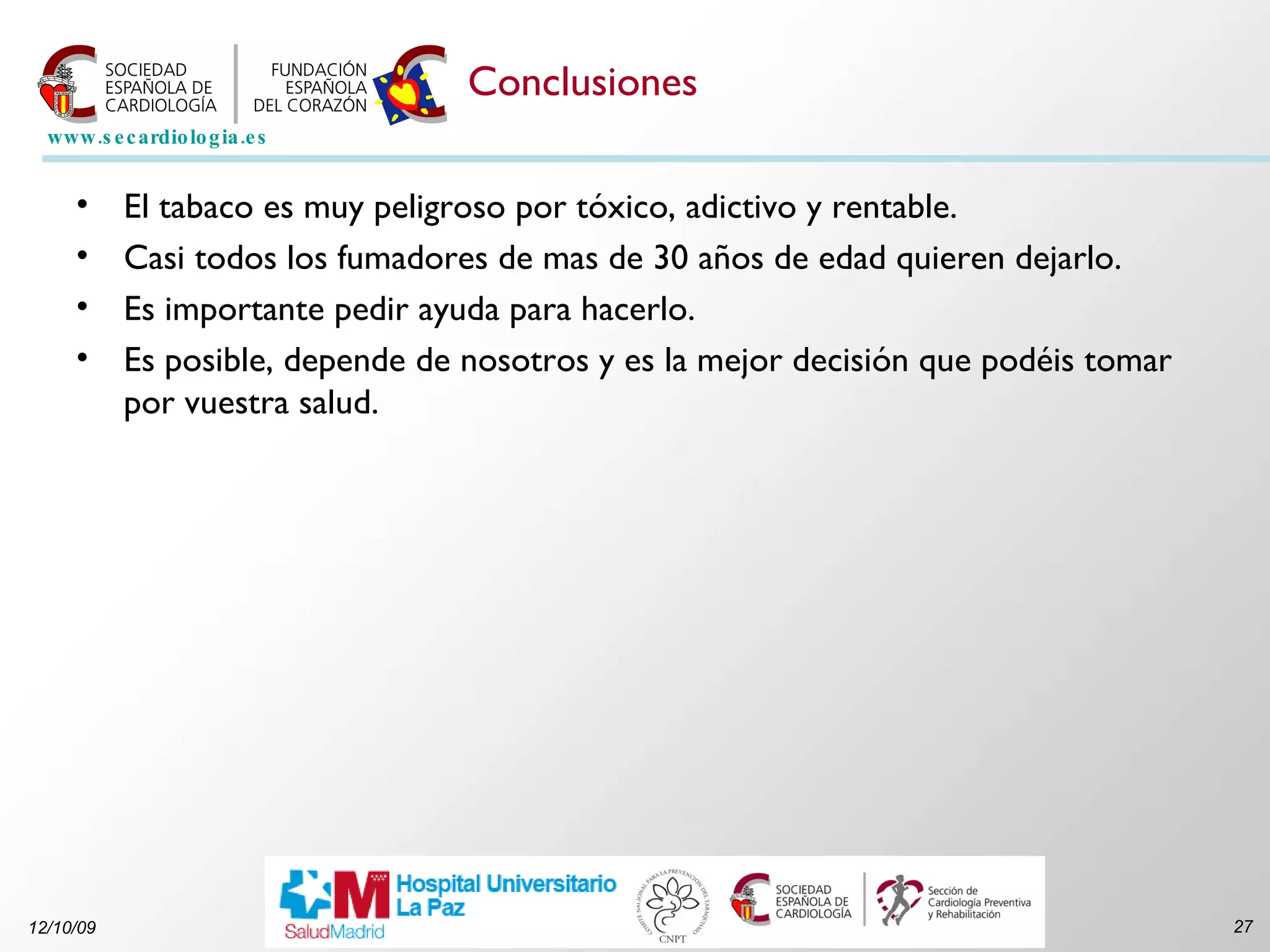 Conclusiones El tabaco es muy peligroso por tóxico, adictivo y rentable. Casi todos los fumadores de mas de 30 años de edad quieren dejarlo. Es importante pedir ayuda para hacerlo. Es posible, depende de nosotros y es la mejor decisión que podéis tomar por vuestra salud. 