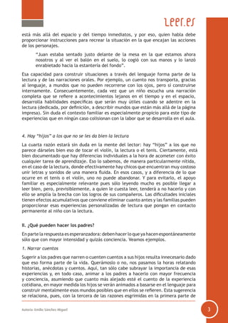 está más allá del espacio y del tiempo inmediatos, y por eso, quien habla debe
proporcionar instrucciones para recrear la situación en la que encajan las acciones
de los personajes.
	
“Juan estaba sentado justo delante de la mesa en la que estamos ahora
nosotros y al ver el balón en el suelo, lo cogió con sus manos y lo lanzó
enrabietado hacia la estantería del fondo”.
Esa capacidad para construir situaciones a través del lenguaje forma parte de la
lectura y de las narraciones orales. Por ejemplo, un cuento nos transporta, gracias
al lenguaje, a mundos que no pueden recorrerse con los ojos, pero sí construirse
internamente. Consecuentemente, cada vez que un niño escucha una narración
completa que se refiere a acontecimientos lejanos en el tiempo y en el espacio,
desarrolla habilidades específicas que serán muy útiles cuando se adentre en la
lectura (dedicada, por definición, a describir mundos que están más allá de la página
impresa). Sin duda el contexto familiar es especialmente propicio para este tipo de
experiencias que en ningún caso colisionan con la labor que se desarrolla en el aula.

4. Hay “hijos” a los que no se les da bien la lectura
La cuarta razón estará sin duda en la mente del lector: hay “hijos” a los que no
parece dárseles bien eso de tocar el violín, la lectura o el tenis. Ciertamente, está
bien documentado que hay diferencias individuales a la hora de acometer con éxito
cualquier tarea de aprendizaje. Eso lo sabemos, de manera particularmente nítida,
en el caso de la lectura, donde efectivamente hay chicos que encuentran muy costoso
unir letras y sonidos de una manera fluida. En esos casos, y a diferencia de lo que
ocurre en el tenis o el violín, uno no puede abandonar. Y para evitarlo, el apoyo
familiar es especialmente relevante pues sólo leyendo mucho es posible llegar a
leer bien, pero, previsiblemente, a quien le cuesta leer, tenderá a no hacerlo y con
ello se amplía la brecha con los logros de sus compañeros. Las dificultades iniciales
tienen efectos acumulativos que conviene eliminar cuanto antes y las familias pueden
proporcionar esas experiencias personalizadas de lectura que pongan en contacto
permanente al niño con la lectura.
II. ¿Qué pueden hacer los padres?
En parte la respuesta es esperanzadora: deben hacer lo que ya hacen espontáneamente
sólo que con mayor intensidad y quizás conciencia. Veamos ejemplos.
1. Narrar cuentos
Sugerir a los padres que narren o cuenten cuentos a sus hijos resulta innecesario dado
que eso forma parte de la vida. Querámoslo o no, nos pasamos la horas relatando
historias, anécdotas y cuentos. Aquí, tan sólo cabe subrayar la importancia de esas
experiencias y, en todo caso, animar a los padres a hacerlo con mayor frecuencia
y conciencia, asumiendo que cuanto más alejado esté el cuento de la experiencia
cotidiana, en mayor medida los hijos se verán animados a basarse en el lenguaje para
construir mentalmente esos mundos posibles que en ellos se refieren. Esta sugerencia
se relaciona, pues, con la tercera de las razones esgrimidas en la primera parte de
Autoría: Emilio Sánchez Miguel

3

 
