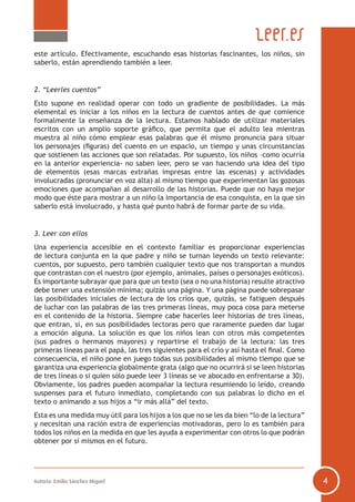 este artículo. Efectivamente, escuchando esas historias fascinantes, los niños, sin
saberlo, están aprendiendo también a leer.

2. “Leerles cuentos”
Esto supone en realidad operar con todo un gradiente de posibilidades. La más
elemental es iniciar a los niños en la lectura de cuentos antes de que comience
formalmente la enseñanza de la lectura. Estamos hablado de utilizar materiales
escritos con un amplio soporte gráfico, que permita que el adulto lea mientras
muestra al niño cómo emplear esas palabras que él mismo pronuncia para situar
los personajes (figuras) del cuento en un espacio, un tiempo y unas circunstancias
que sostienen las acciones que son relatadas. Por supuesto, los niños –como ocurría
en la anterior experiencia- no saben leer, pero se van haciendo una idea del tipo
de elementos (esas marcas extrañas impresas entre las escenas) y actividades
involucradas (pronunciar en voz alta) al mismo tiempo que experimentan las gozosas
emociones que acompañan al desarrollo de las historias. Puede que no haya mejor
modo que éste para mostrar a un niño la importancia de esa conquista, en la que sin
saberlo está involucrado, y hasta qué punto habrá de formar parte de su vida.

3. Leer con ellos
Una experiencia accesible en el contexto familiar es proporcionar experiencias
de lectura conjunta en la que padre y niño se turnan leyendo un texto relevante:
cuentos, por supuesto, pero también cualquier texto que nos transportan a mundos
que contrastan con el nuestro (por ejemplo, animales, países o personajes exóticos).
Es importante subrayar que para que un texto (sea o no una historia) resulte atractivo
debe tener una extensión mínima; quizás una página. Y una página puede sobrepasar
las posibilidades iniciales de lectura de los críos que, quizás, se fatiguen después
de luchar con las palabras de las tres primeras líneas, muy poca cosa para meterse
en el contenido de la historia. Siempre cabe hacerles leer historias de tres líneas,
que entran, sí, en sus posibilidades lectoras pero que raramente pueden dar lugar
a emoción alguna. La solución es que los niños lean con otros más competentes
(sus padres o hermanos mayores) y repartirse el trabajo de la lectura: las tres
primeras líneas para el papá, las tres siguientes para el crío y así hasta el final. Como
consecuencia, el niño pone en juego todas sus posibilidades al mismo tiempo que se
garantiza una experiencia globalmente grata (algo que no ocurrirá si se leen historias
de tres líneas o si quien sólo puede leer 3 líneas se ve abocado en enfrentarse a 30).
Obviamente, los padres pueden acompañar la lectura resumiendo lo leído, creando
suspenses para el futuro inmediato, completando con sus palabras lo dicho en el
texto o animando a sus hijos a “ir más allá” del texto.
Esta es una medida muy útil para los hijos a los que no se les da bien “lo de la lectura”
y necesitan una ración extra de experiencias motivadoras, pero lo es también para
todos los niños en la medida en que les ayuda a experimentar con otros lo que podrán
obtener por sí mismos en el futuro.

Autoría: Emilio Sánchez Miguel

4

 