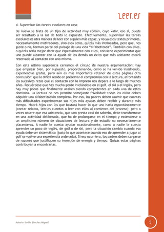 4. Supervisar las tareas escolares en casa
De nuevo se trata de un tipo de actividad muy común, cuyo valor, eso sí, puede
ser resaltado a la luz de todo lo expuesto. Efectivamente, supervisar las tareas
escolares es otra manera de leer con alguien más capaz, y no ya esos textos primeros,
necesariamente motivadores, sino esos otros, quizás más intrincados, pero que, nos
guste o no, forman parte del paisaje de una vida “alfabetizada”. También con ellos,
o quizás sería mejor decir que especialmente con ellos, conviene experimentar que
uno puede alcanzar con la ayuda de los demás un éxito que más adelante estará
reservado al contacto con uno mismo.
Con esta última sugerencia cerramos el círculo de nuestra argumentación: hay
que empezar bien, por supuesto, proporcionando, como se ha venido insistiendo,
experiencias gratas, pero aún es más importante retener de estas páginas otra
conclusión: que lo difícil reside en preservar el compromiso con la lectura, afrontando
los sucesivos retos que el contacto con lo impreso nos depara a lo largo de muchos
años. Recuérdese que hay mucha gente iniciándose en el golf, el ski o el inglés, pero
hay muy pocos que finalmente acaben siendo competentes en cada una de estos
dominios. La lectura no nos permite semejante frivolidad: todos los niños deben
adquirir una alfabetización completa. Por eso, los padres deben asumir que cuantas
más dificultades experimentan sus hijos más ayudas deben recibir y durante más
tiempo. Habrá hijos con los que bastará hacer lo que uno haría espontáneamente
(contar relatos, leerles cuentos o leer con ellos al comienzo del proceso); pero a
veces ocurre que esa asistencia, que uno presta casi sin saberlo, debe transformase
en una actividad deliberada, que ha de prolongarse en el tiempo y extenderse a
un amplísimo número de situaciones de lectura y de estudio no necesariamente
placenteras. A nadie le cuesta ayudar ocasionalmente, como a nadie le cuesta
aprender un poco de inglés, de golf o de ski, pero la situación cambia cuando esa
ayuda debe ser sistemática (justo lo que acontece cuando eso de aprender a jugar al
golf se vuelve una experiencia ordenada). Si eso ocurriera, los padres deben cargarse
de razones que justifiquen su inversión de energía y tiempo. Quizás estas páginas
contribuyan a encontrarlas.

Autoría: Emilio Sánchez Miguel

5

 