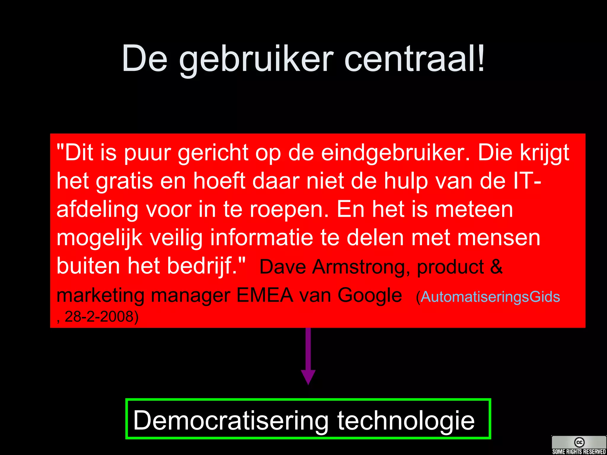 De gebruiker centraal! "Dit is puur gericht op de eindgebruiker. Die krijgt het gratis en hoeft daar niet de hulp van de IT-afdeling voor in te roepen. En het is meteen mogelijk veilig informatie te delen met mensen buiten het bedrijf."   Dave Armstrong, product & marketing manager EMEA van Google   ( AutomatiseringsGids , 28-2-2008 ) Democratisering technologie 