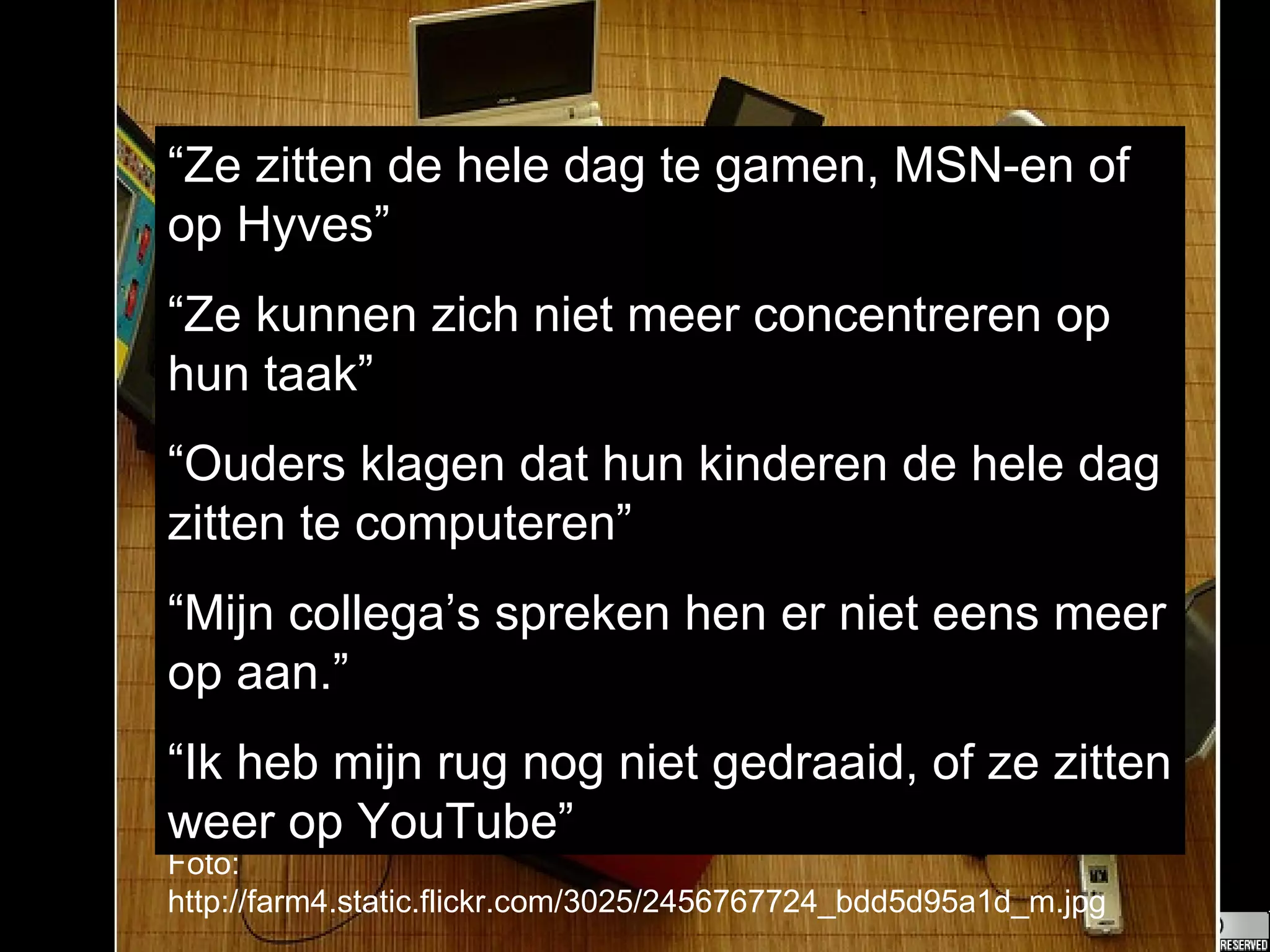 Foto: http://farm4.static.flickr.com/3025/2456767724_bdd5d95a1d_m.jpg “ Ze zitten de hele dag te gamen, MSN-en of op Hyves” “ Ze kunnen zich niet meer concentreren op hun taak” “ Ouders klagen dat hun kinderen de hele dag zitten te computeren” “ Mijn collega’s spreken hen er niet eens meer op aan.” “ Ik heb mijn rug nog niet gedraaid, of ze zitten weer op YouTube” 