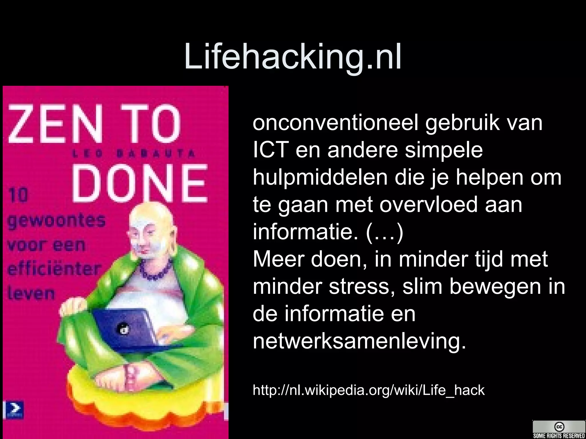 Lifehacking.nl onconventioneel gebruik van ICT en andere simpele hulpmiddelen die je helpen om te gaan met overvloed aan informatie. (…) Meer doen, in minder tijd met minder stress, slim bewegen in de informatie en netwerksamenleving. http://nl.wikipedia.org/wiki/Life_hack 
