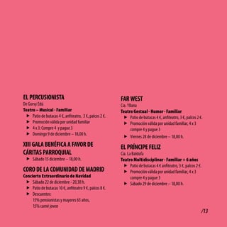 El PERcUSioNiStA                                        FAR WESt
De Gorsy Edú                                            Cia. Yllana
Teatro – Musical - Familiar                             Teatro Gestual - Humor - Familiar
 f Patio de butacas 4 €, anfiteatro, 3 €, palcos 2 €.     f Patio de butacas 4 €, anfiteatro, 3 €, palcos 2 €.
 f Promoción válida por unidad familiar                   f Promoción válida por unidad familiar, 4 x 3
 f 4 x 3: Compre 4 y pague 3                                   compre 4 y pague 3
 f Domingo 9 de diciembre – 18,00 h.
                                                          f Viernes 28 de diciembre – 18,00 h.
Xiii GAlA bENéFicA A FAvoR dE                           El PRÍNciPE FEliZ
cÁRitAS PARRoQUiAl                                      Cía. La Baldufa
 f Sábado 15 diciembre – 18,00 h.                       Teatro Multidisciplinar - Familiar + 6 años
                                                          f Patio de butacas 4 € anfiteatro, 3 €, palcos 2 €.
coRo dE lA coMUNidAd dE MAdRid                            f Promoción válida por unidad familiar, 4 x 3
Concierto Extraordinario de Navidad                            compre 4 y pague 3
 f Sábado 22 de diciembre - 20,30 h.                      f Sábado 29 de diciembre – 18,00 h.
 f Patio de butacas 10 €, anfiteatro 9 €, palcos 8 €.
 f Descuentos:
     15% pensionistas y mayores 65 años,
     15% carné joven
                                                                                                             /13
 