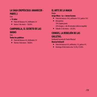 lA SAGA cREPÚScUlo: AMANEcER -             El ARtE dE lA MAGiA
PARtE 2                                    Magia
Cine                                       Jorge Blass - La + Joven Escena
+ 12 años                                   f Patio de butacas 14 €, anfiteatro 12 €, palcos 10 €
  f Patio de Butacas 4 €, Anfiteatro 3 €    f Descuentos:
  f Jueves 3 de enero – 18,00 h.                15% Tarjeta joven
                                                25% Grupos + de 20 entradas (sólo en taquilla)
cAMPANillA, El SEcREto dE lAS               f Sábado 12 de enero – 20,30 h.
HAdAS                                      cooKiES, lA REbElióN dE lAS
Cine
Todos los públicos                         GAllEtAS.
  f Patio de Butacas 4 €, Anfiteatro 3 €   Zuribundi Factoria de Teatro Musical
  f Viernes 4 de enero - 18,00 h.          Musical Infantil
                                            f Patio de butacas 6 €, anfiteatro, 5 €, palcos 4 €.
                                            f Domingo 20 de enero a las 12,30 y 17,30 h.




                                                                                               /15
 