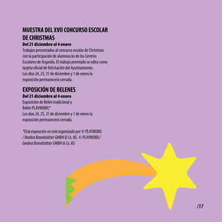 MUEStRA dEl Xvii coNcURSo EScolAR
dE cHRiStMAS
Del 21 diciembre al 4 enero
Trabajos presentados al concurso escolar de Christmas
con la participación de alumnos/as de los Centros
Escolares de Arganda. El trabajo premiado se edita como
tarjeta oficial de felicitación del Ayuntamiento.
Los días 24, 25, 31 de diciembre y 1 de enero la
exposición permanecerá cerrada.

EXPoSicióN dE bElENES
Del 21 diciembre al 4 enero
Exposición de Belén tradicional y
Belén PLAYMOBIL*
Los días 24, 25, 31 de diciembre y 1 de enero la
exposición permanecerá cerrada.

*Esta exposición no está organizada por © PLAYMOBIL
/ Reobra Brandstätter GMBH & Co. KG. © PLAYMOBIL/
Geobra Brandstätter GMBH & Co. KG




                                                          /17
 
