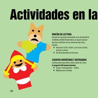 Actividades en las
        RiNcóN dE lEctURA
        Durante las vacaciones de Navidad, en la sala infantil de
        la biblioteca Pablo Neruda habrá, un espacio especial
        para leer y disfrutar con los cuentos de ayer, hoy y
        siempre.
          f Horario de 11,00 a 14,00 h. y de 16,30 a 20,30 h. ,
               de lunes a viernes
          f Del 26 de diciembre al 4 de enero


        cUENtoS divERtidoS y diStRAidoS
        Cuentacuentos para niños y niñas a partir de 3 años.
        A cargo de Lili Cuenta Cuentos
         f Viernes 14 de diciembre – 18,00 h.
         f Biblioteca de La Poveda




/18
 