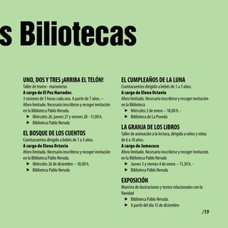 s Biliotecas
  UNo, doS y tRES ¡ARRibA El tElóN!                            El cUMPlEAñoS dE lA lUNA
  Taller de teatro - marionetas                                Cuentacuentos dirigido a bebés de 1 a 3 años.
  A cargo de El Pez Narrador.                                  A cargo de Elena Octavia
  3 sesiones de 3 horas cada una. A partir de 7 años. –        Aforo limitado. Necesario inscribirse y recoger invitación
  Aforo limitado. Necesario inscribirse y recoger invitación   en la Biblioteca
  en la Biblioteca Pablo Neruda.                                f Miércoles 2 de enero – 18,00 h. -
    f Miércoles 26, jueves 27 y viernes 28 - 11,00 h.           f Biblioteca de La Poveda
    f Biblioteca Pablo Neruda
                                                               lA GRANJA dE loS libRoS
  El boSQUE dE loS cUENtoS                                     Taller de animación a la lectura, dirigido a niños y niñas
  Cuentacuentos dirigido a bebés de 1 a 3 años.                de 6 a 10 años.
  A cargo de Elena Octavia                                     A cargo de Jamacuco
  Aforo limitado. Necesario inscribirse y recoger invitación   Aforo limitado. Necesario inscribirse y recoger invitación
  en la Biblioteca Pablo Neruda.                               en la Biblioteca Pablo Neruda
   f Miércoles 26 de diciembre – 18,00 h.                        f Jueves 3 y viernes 4 de enero – 11,30 h. -
   f Biblioteca Pablo Neruda                                     f Biblioteca Pablo Neruda

                                                               EXPoSicióN
                                                               Muestra de ilustraciones y textos relacionados con la
                                                               Navidad
                                                                f Biblioteca Pablo Neruda.
                                                                f A partir del día 15 de diciembre
                                                                                                                    /19
 
