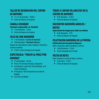 tAllER dE dEcoRAcioN dEl cENtRo                            todoS A cANtAR villANcicoS EN El
dE MAyoRES                                                 cENtRo dE MAyoRES
 f 13 y 14 de diciembre - 10,00 h.                          f 19 de diciembre - 17,30 h.
 f Centro de Mayores de Arganda                             f Centro de Mayores de Arganda

cHARlA-coloQUio                                            ENcUENtRo NAvidEño AbUEloS /
Consumo responsable en Navidad                             NiEtoS
 f 13 de diciembre - 17,30 h.                              Espectáculo de magia para todas las edades
 f Centro de Mayores de Arganda                             f 26 de diciembre - 17,30
                                                            f Centro de Mayores de Arganda
ciclo dE ciNE NAvidEño
 f 11 de diciembre: “Cuento de Navidad”                    FElicitAcioN NAvidEñA EN lA PovEdA
 f 18 de diciembre: “Navidades Blancas”                    Felicitación del Concejal de Mayores
Después de cada película, charla-coloquio e invitación a   Baile e invitación a dulces navideños y refresco
un dulce navideño.                                          f 20 de Diciembre - 17,30 h.
 f 17,30 h. Centro de Mayores de Arganda                    f Centro Integrado de la Poveda
ESPEctAcUlo: “vUElvE Al PRicE PoR                          FiEStA dE REyES
NAvidAd”                                                   Baile, invitación a roscón de Reyes y refresco
 f 27 de diciembre - 16,30 h.                               f 12 de enero - 17,30 h.
 f Precio: 10 € (incluye entrada y transporte)              f Centro de Mayores de Arganda
 f Inscripciones a partir del 10 de diciembre, en el
   Centro de Mayores.
 f Nº de plazas: 100 (inscripciones por orden de
   llegada)
 f Circo Price de Madrid




                                                                                                              /21
 