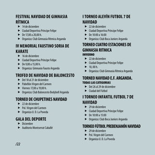 FEStivAl NAvidAd dE GiMNASiA                       i toRNEo AlEvÍN FUtbol 7 dE
RÍtMicA                                            NAvidAd
 f    14 de diciembre                               f   22 de diciembre
 f    Ciudad Deportiva Príncipe Felipe              f   Ciudad Deportiva Príncipe Felipe
 f    De 17,00 a 20,00 h.                           f   De 10:00 a 16:00
 f    Organiza: Club Gimnasia Rítmica Arganda       f   Organiza: Club Boca Juniors Arganda

iv MEMoRiAl FAUStiNo SoRiA dE                      toRNEo cUAtRo EStAcioNES dE
KARAtE                                             GiMNASiA RitMicA
 f    16 de diciembre                              INVIERNO
 f    Ciudad Deportiva Príncipe Felipe              f 22 de diciembre
 f    De 9,00 a 15,00 h.                            f Ciudad Deportiva Príncipe Felipe
 f    Organiza: Gimnasio Fausto Arganda             f 10, 00 h.
                                                    f Organiza: Club Gimnasia Rítmica Arganda
tRoFEo dE NAvidAd dE bAloNcESto
 f    Del 18 al 21 de diciembre                    toRNEo NAvidAd E.F. ARGANdA.
 f    Pabellón Virgen del Carmen                   TODAS LAS CATEGORIAS
 f    Viernes 17,00 a 19,00 h.                      f Del 26 al 29 de diciembre
 f    Organiza: Club Baloncesto Bodybell Arganda    f Ciudad del Fútbol
                                                   i toRNEo iNFANtil FUtbol 7 dE
toRNEo dE cHUPEtiNES NAvidAd
 f 22 de diciembre                                 NAvidAd
 f Pol. Virgen del Carmen                           f   29 de diciembre
 f Organiza U. D. La Poveda                         f   Ciudad Deportiva Príncipe Felipe
                                                    f   De 10:00 a 15:00
GAlA dEl dEPoRtE                                    f   Organiza: Club Boca Juniors Arganda
 f Diciembre
 f Auditorio Montserrat Caballé                    toRNEo FÚtbol PREbENJAMÍN NAvidAd
                                                    f 29 de diciembre
                                                    f Pol. Virgen del Carmen
                                                    f Organiza U. D. La Poveda
/22
 