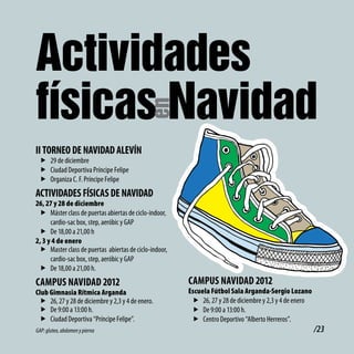 Actividades
físicas Navidad
                                            en
ii toRNEo dE NAvidAd AlEvÍN
 f 29 de diciembre
 f Ciudad Deportiva Príncipe Felipe
 f Organiza C. F. Príncipe Felipe
ActividAdES FÍSicAS dE NAvidAd
26, 27 y 28 de diciembre
 f Máster class de puertas abiertas de ciclo-indoor,
      cardio-sac box, step, aeróbic y GAP
 f De 18,00 a 21,00 h
2, 3 y 4 de enero
 f Master class de puertas abiertas de ciclo-indoor,
      cardio-sac box, step, aeróbic y GAP
 f De 18,00 a 21,00 h.
cAMPUS NAvidAd 2012                                    cAMPUS NAvidAd 2012
Club Gimnasia Rítmica Arganda                          Escuela Fútbol Sala Arganda-Sergio Lozano
 f 26, 27 y 28 de diciembre y 2,3 y 4 de enero.         f 26, 27 y 28 de diciembre y 2,3 y 4 de enero
 f De 9:00 a 13:00 h.                                   f De 9:00 a 13:00 h.
 f Ciudad Deportiva “Príncipe Felipe”.                  f Centro Deportivo “Alberto Herreros”.
GAP: gluteo, abdomen y pierna                                                                           /23
 