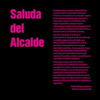 Saluda
          Queridos vecinos y vecinas, la Navidad llega
          a nuestra ciudad y quiero aprovechar para
          felicitaros en estas fechas tan señaladas. A pesar
          de los momentos delicados que atravesamos,
          estoy seguro de que en estas fiestas en los




del
          hogares argandeños primará la ilusión,
          impulsada por la alegría de los más pequeños de
          la casa, grandes protagonistas de estas fiestas, y
          del reencuentro con familiares y amigos.
          Este año, al igual que el anterior, el




Alcalde
          Ayuntamiento de Arganda del Rey ha elaborado
          un variado programa de actividades, que
          hemos reunido en esta publicación, a fin de
          que todos y todas podamos vivir con gran
          intensidad estas fiestas. Una programación que,
          aunque elaborada desde la responsabilidad
          y marcada por la austeridad económica que
          requiere el momento, creemos va a satisfacer las
          necesidades de toda la ciudadanía.
          Estoy seguro de que este año las fiestas
          transcurrirán en un ambiente de serenidad y
          concordia. Por mi parte, sólo me resta desearos
          una Feliz Navidad, con la mirada puesta en la
          llegada de un nuevo y próspero año 2013, al
          que recibiremos trabajando sin descanso con el
          objetivo siempre de mejorar nuestra ciudad y de
          garantizar el bienestar de todos los argandeños y
          argandeñas.
                                 Pablo Rodríguez Sardinero
                                  Alcalde de Arganda del Rey
 