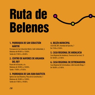 Ruta de                                                          1                                                3




Belenes
                                                                                             2




1. PARRoQUiA dE SAN SEbAStiÁN                              4. bEléN MUNiciPAl
   MÁRtiR                                                  CASA DEL REY, Avenida del Ejercito, 7
Parroquia de San Sebastián Mártir, Calle Solidaridad, 2.   De 17:00 a 21:00 h.
Mañanas de 09:00 h. a 13:00 h.
Tardes de 17:00 h. a 20:00 h.
                                                           5. cASA REGioNAl dE ANdAlUciA
                                                           Casa Regional de Andalucía, Travesía de San José, 12
2. cENtRo dE MAyoRES dE ARGANdA                            De 18:00 h. a 21:00 h.

   dEl REy                                                 6. cASA REGioNAl dE EXtREMAdURA
Paseo de la Estación, s/n.                                 Casa Regional de Extremadura, Calle Gerardo Diego, 1
Mañanas de 10:00 h. a 14:00 h.                             De 18:00 h. a 21:00 h.
Tardes 17:00 h. a 19:30 h.

3. PARRoQUiA dE SAN JUAN bAUtiStA
Iglesia San Juan Bautista, Plaza de la Constitución, 1
Mañanas de 10:00 h. a 13:00 h.
Tardes de 17:00 h. a 19:00 h.


/30
 
