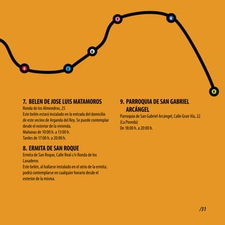 7                                    8




                                               6



4                              5




                                                                                                                            9

7. bElEN dE JoSE lUiS MAtAMoRoS                                   9. PARRoQUiA dE SAN GAbRiEl
Ronda de los Almendros, 25                                           ARcÁNGEl
Este belén estará instalado en la entrada del domicilio           Parroquia de San Gabriel Arcángel, Calle Gran Vía, 22
de este vecino de Arganda del Rey. Se puede contemplar            (La Poveda)
desde el exterior de la vivienda.                                 De 18:00 h. a 20:00 h.
Mañanas de 10:00 h. a 13:00 h.
Tardes de 17:00 h. a 20:00 h.

8. ERMitA dE SAN RoQUE
Ermita de San Roque, Calle Real c/v Ronda de los
Lavaderos
Este belén, al hallarse instalado en el atrio de la ermita,
podrá contemplarse en cualquier horario desde el
exterior de la misma.




                                                                                                                      /31
 