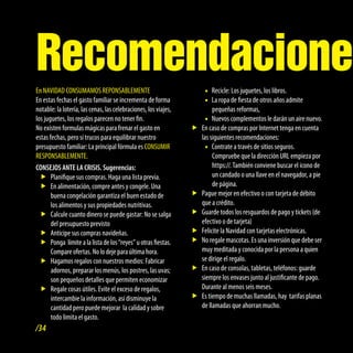 Recomendaciones
En NAVIDAD CONSUMAMOS REPONSABLEMENTE                                •f Recicle: Los juguetes, los libros.
En estas fechas el gasto familiar se incrementa de forma             •f ropa de fiesta de otros años admite
                                                                        La
notable: la lotería, las cenas, las celebraciones, los viajes,          pequeñas reformas,
los juguetes, los regalos parecen no tener fin.                      •f Nuevos complementos le darán un aire nuevo.
No existen formulas mágicas para frenar el gasto en              ff caso de compras por Internet tenga en cuenta
                                                                   En
estas fechas, pero sí trucos para equilibrar nuestro               las siguientes recomendaciones:
presupuesto familiar: La principal fórmula es CONSUMIR               •f Contrate a través de sitios seguros.
RESPONSABLEMENTE.                                                       Compruebe que la dirección URL empieza por
CONSEJOS ANTE LA CRISIS. Sugerencias:                                   https://. También conviene buscar el icono de
  ff   Planifique sus compras. Haga una lista previa.                   un candado o una llave en el navegador, a pie
  ff alimentación, compre antes y congele. Una
       En                                                               de página.
       buena congelación garantiza el buen estado de             ffPague mejor en efectivo o con tarjeta de débito
       los alimentos y sus propiedades nutritivas.                 que a crédito.
  ff   Calcule cuanto dinero se puede gastar: No se salga        ffGuarde todos los resguardos de pago y tickets (de
       del presupuesto previsto                                    efectivo o de tarjeta)
  ff   Anticipe sus compras navideñas.                           ffFelicite la Navidad con tarjetas electrónicas.
  ff   Ponga límite a la lista de los “reyes” u otras fiestas.   ff regale mascotas. Es una inversión que debe ser
                                                                   No
       Compare ofertas. No lo deje para última hora.               muy meditada y conocida por la persona a quien
  ff   Hagamos regalos con nuestros medios: Fabricar               se dirige el regalo.
       adornos, preparar los menús, los postres, las uvas;       ff caso de consolas, tabletas, teléfonos: guarde
                                                                   En
       son pequeños detalles que permiten economizar               siempre los envases junto al justificante de pago.
  ff   Regale cosas útiles. Evite el exceso de regalos,            Durante al menos seis meses.
       intercambie la información, así disminuye la              ff tiempo de muchas llamadas, hay tarifas planas
                                                                   Es
       cantidad pero puede mejorar la calidad y sobre              de llamadas que ahorran mucho.
       todo limita el gasto.
/34
 