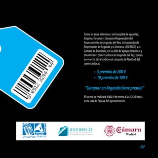 Como en años anteriores, la Concejalía de Igualdad,
Empleo, Turismo y Consumo Responsable del
Ayuntamiento de Arganda del Rey, la Asociación de
Empresarios de Arganda y la Comarca (ASEARCO) y la
Cámara de Comercio, en su afán de apoyar, fomentar y
dinamizar el comercio local de Arganda del Rey, ponen
en marcha la ya tradicional campaña de Navidad del
comercio local.

          •	 5 premios de 200 €
          •	 10 premios de 100 €

“Comprar en Arganda tiene premio”
El sorteo se realizará el día 9 de enero a las 12:30 horas
en la sala de Prensa del Ayuntamiento.




                                                       /37
 