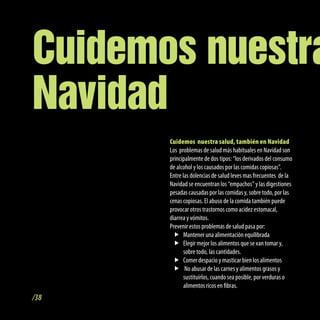Cuidemos nuestra
Navidad
       Cuidemos nuestra salud, también en Navidad
       Los problemas de salud más habituales en Navidad son
       principalmente de dos tipos: “los derivados del consumo
       de alcohol y los causados por las comidas copiosas”.
       Entre las dolencias de salud leves mas frecuentes de la
       Navidad se encuentran los “empachos” y las digestiones
       pesadas causadas por las comidas y, sobre todo, por las
       cenas copiosas. El abuso de la comida también puede
       provocar otros trastornos como acidez estomacal,
       diarrea y vómitos.
       Prevenir estos problemas de salud pasa por:
         f Mantener una alimentación equilibrada
         f Elegir mejor los alimentos que se van tomar y,
              sobre todo, las cantidades.
         f Comer despacio y masticar bien los alimentos
         f No abusar de las carnes y alimentos grasos y
              sustituirlos, cuando sea posible, por verduras o
              alimentos ricos en fibras.
/38
 