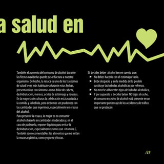 a salud en
  También el aumento del consumo de alcohol durante          Si decides beber alcohol ten en cuenta que:
  las fiestas navideñas puede pasar factura a nuestro         f No debes hacerlo con el estómago vacío.
  organismo. De hecho, la resaca es uno de los trastornos     f Bebe despacio y en la medida de lo posible
  de salud leves más habituales durante estas fechas,             sustituye las bebidas alcohólicas por refresco.
  presentándose con síntomas como dolor de cabeza,            f No mezcles diferentes tipos de bebidas alcohólica,
  deshidratación, mareos, acidez de estómago y náuseas.       f Y por supuesto si decides beber NO cojas el coche,
  En la mayoría de culturas la celebración está asociada a        el consumo excesivo de alcohol está presente en un
  la comida y la bebida, pero debemos ser prudentes con           importante porcentaje de los accidentes de tráfico
  las cantidades que ingerimos, especialmente en el caso          que se producen
  del alcohol.
  Para prevenir la resaca, lo mejor es no consumir
  alcohol o hacerlo en cantidades moderadas y, en el
  caso de padecerla, reponer líquidos para evitar la
  deshidratación, especialmente zumos con vitamina C.
  También son recomendables los alimentos que no irritan
  la mucosa gástrica, como yogures y frutas.



                                                                                                                /39
 