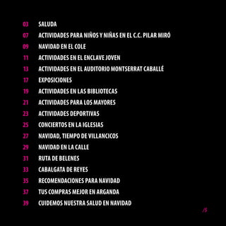 03   SAlUdA
07   ActividAdES PARA NiñoS y NiñAS EN El c.c. PilAR MiRó
09   NAvidAd EN El colE
11   ActividAdES EN El ENclAvE JovEN
13   ActividAdES EN El AUditoRio MoNtSERRAt cAbAllé
17   EXPoSicioNES
19   ActividAdES EN lAS bibliotEcAS
21   ActividAdES PARA loS MAyoRES
23   ActividAdES dEPoRtivAS
25   coNciERtoS EN lA iGlESiAS
27   NAvidAd, tiEMPo dE villANcicoS
29   NAvidAd EN lA cAllE
31   RUtA dE bElENES
33   cAbAlGAtA dE REyES
35   REcoMENdAcioNES PARA NAvidAd
37   tUS coMPRAS MEJoR EN ARGANdA
39   cUidEMoS NUEStRA SAlUd EN NAvidAd
                                                            /5
 
