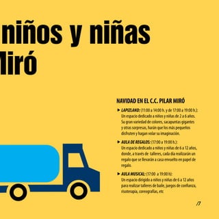 niños y niñas
Miró
           NAvidAd EN El c.c. PilAR MiRó
           f LAPIZLAND: (11:00 a 14:00 h. y de 17:00 a 19:00 h.):
             Un espacio dedicado a niños y niñas de 2 a 6 años.
             Su gran variedad de colores, sacapuntas gigantes
             y otras sorpresas, harán que los más pequeños
             disfruten y hagan volar su imaginación.
           f AULA DE REGALOS: (17:00 a 19:00 h.):
             Un espacio dedicado a niños y niñas de 6 a 12 años,
             donde, a través de talleres, cada día realizarán un
             regalo que se llevarán a casa envuelto en papel de
             regalo.
           f AULA MUSICAL: (17:00 a 19:00 h):
             Un espacio dirigido a niños y niñas de 6 a 12 años
             para realizar talleres de baile, juegos de confianza,
             risoterapia, coreografías, etc

                                                                     /7
 