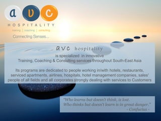 a v c hospitality
is specialized in innovative
Training, Coaching & Consulting services throughout South-East Asia
Its programs are dedicated to people working in/with hotels, restaurants,
serviced apartments, airlines, hospitals, hotel management companies, sales'
people of all fields and all corporates strongly dealing with services to Customers
“Who learns but doesn’t think, is lost.
Who thinks but doesn’t learn is in great danger.”
- Confucius -
 