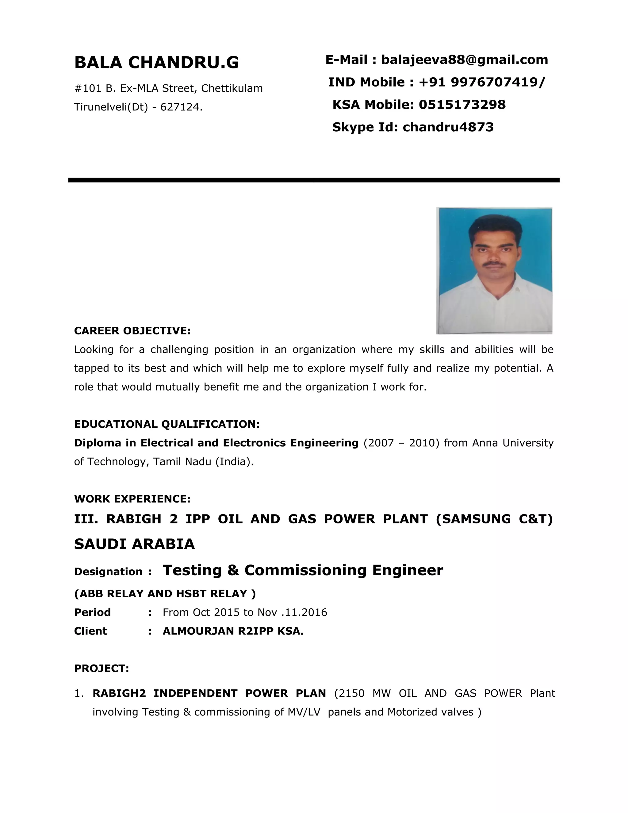 CAREER OBJECTIVE:
Looking for a challenging position in an organization where my skills and abilities will be
tapped to its best and which will help me to explore myself fully and realize my potential. A
role that would mutually benefit me and the organization I work for.
EDUCATIONAL QUALIFICATION:
Diploma in Electrical and Electronics Engineering (2007 – 2010) from Anna University
of Technology, Tamil Nadu (India).
WORK EXPERIENCE:
III. RABIGH 2 IPP OIL AND GAS POWER PLANT (SAMSUNG C&T)
SAUDI ARABIA
Designation : Testing & Commissioning Engineer
(ABB RELAY AND HSBT RELAY )
Period : From Oct 2015 to Nov .11.2016
Client : ALMOURJAN R2IPP KSA.
PROJECT:
1. RABIGH2 INDEPENDENT POWER PLAN (2150 MW OIL AND GAS POWER Plant
involving Testing & commissioning of MV/LV panels and Motorized valves )
BALA CHANDRU.G
#101 B. Ex-MLA Street, Chettikulam
Tirunelveli(Dt) - 627124.
E-Mail : balajeeva88@gmail.com
IND Mobile : +91 9976707419/
KSA Mobile: 0515173298
Skype Id: chandru4873
 