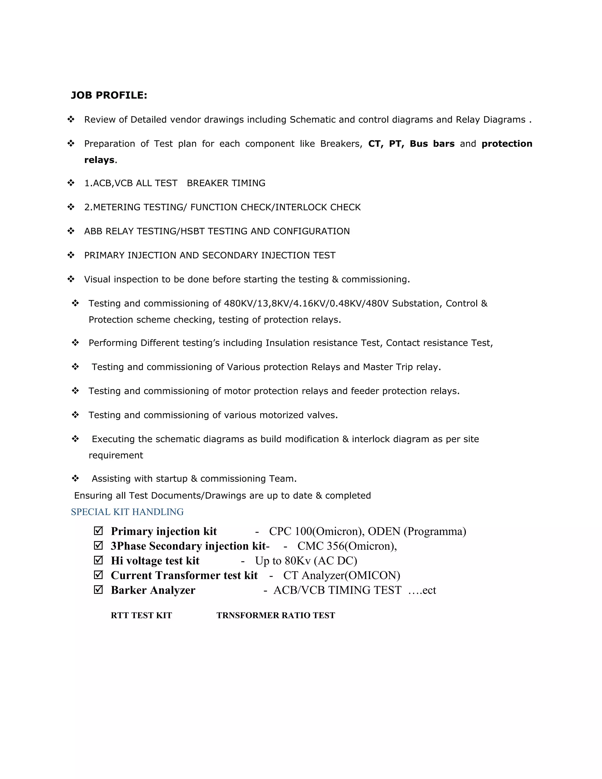 JOB PROFILE:
 Review of Detailed vendor drawings including Schematic and control diagrams and Relay Diagrams .
 Preparation of Test plan for each component like Breakers, CT, PT, Bus bars and protection
relays.
 1.ACB,VCB ALL TEST BREAKER TIMING
 2.METERING TESTING/ FUNCTION CHECK/INTERLOCK CHECK
 ABB RELAY TESTING/HSBT TESTING AND CONFIGURATION
 PRIMARY INJECTION AND SECONDARY INJECTION TEST
 Visual inspection to be done before starting the testing & commissioning.
 Testing and commissioning of 480KV/13,8KV/4.16KV/0.48KV/480V Substation, Control &
Protection scheme checking, testing of protection relays.
 Performing Different testing’s including Insulation resistance Test, Contact resistance Test,
 Testing and commissioning of Various protection Relays and Master Trip relay.
 Testing and commissioning of motor protection relays and feeder protection relays.
 Testing and commissioning of various motorized valves.
 Executing the schematic diagrams as build modification & interlock diagram as per site
requirement
 Assisting with startup & commissioning Team.
Ensuring all Test Documents/Drawings are up to date & completed
SPECIAL KIT HANDLING
 Primary injection kit - CPC 100(Omicron), ODEN (Programma)
 3Phase Secondary injection kit- - CMC 356(Omicron),
 Hi voltage test kit - Up to 80Kv (AC DC)
 Current Transformer test kit - CT Analyzer(OMICON)
 Barker Analyzer - ACB/VCB TIMING TEST ….ect
RTT TEST KIT TRNSFORMER RATIO TEST
 