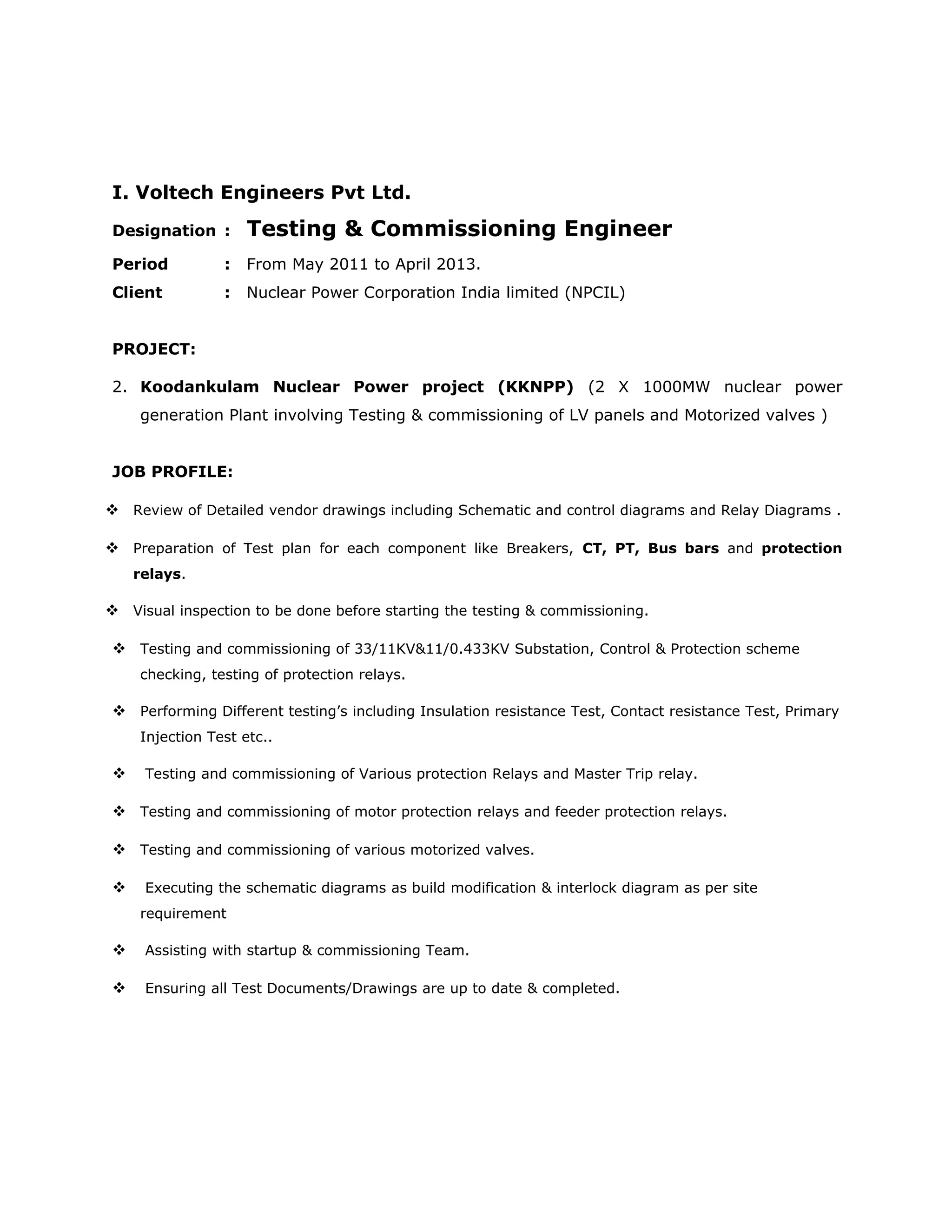 I. Voltech Engineers Pvt Ltd.
Designation : Testing & Commissioning Engineer
Period : From May 2011 to April 2013.
Client : Nuclear Power Corporation India limited (NPCIL)
PROJECT:
2. Koodankulam Nuclear Power project (KKNPP) (2 X 1000MW nuclear power
generation Plant involving Testing & commissioning of LV panels and Motorized valves )
JOB PROFILE:
 Review of Detailed vendor drawings including Schematic and control diagrams and Relay Diagrams .
 Preparation of Test plan for each component like Breakers, CT, PT, Bus bars and protection
relays.
 Visual inspection to be done before starting the testing & commissioning.
 Testing and commissioning of 33/11KV&11/0.433KV Substation, Control & Protection scheme
checking, testing of protection relays.
 Performing Different testing’s including Insulation resistance Test, Contact resistance Test, Primary
Injection Test etc..
 Testing and commissioning of Various protection Relays and Master Trip relay.
 Testing and commissioning of motor protection relays and feeder protection relays.
 Testing and commissioning of various motorized valves.
 Executing the schematic diagrams as build modification & interlock diagram as per site
requirement
 Assisting with startup & commissioning Team.
 Ensuring all Test Documents/Drawings are up to date & completed.
 