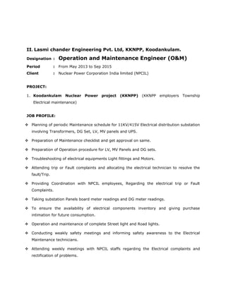 II. Lasmi chander Engineering Pvt. Ltd, KKNPP, Koodankulam.
Designation : Operation and Maintenance Engineer (O&M)
Period : From May 2013 to Sep 2015
Client : Nuclear Power Corporation India limited (NPCIL)
PROJECT:
1. Koodankulam Nuclear Power project (KKNPP) (KKNPP employers Township
Electrical maintenance)
JOB PROFILE:
 Planning of periodic Maintenance schedule for 11KV/415V Electrical distribution substation
involving Transformers, DG Set, LV, MV panels and UPS.
 Preparation of Maintenance checklist and get approval on same.
 Preparation of Operation procedure for LV, MV Panels and DG sets.
 Troubleshooting of electrical equipments Light fittings and Motors.
 Attending trip or Fault complaints and allocating the electrical technician to resolve the
fault/Trip.
 Providing Coordination with NPCIL employees, Regarding the electrical trip or Fault
Complaints.
 Taking substation Panels board meter readings and DG meter readings.
 To ensure the availability of electrical components inventory and giving purchase
intimation for future consumption.
 Operation and maintenance of complete Street light and Road lights.
 Conducting weakly safety meetings and informing safety awareness to the Electrical
Maintenance technicians.
 Attending weekly meetings with NPCIL staffs regarding the Electrical complaints and
rectification of problems.
 