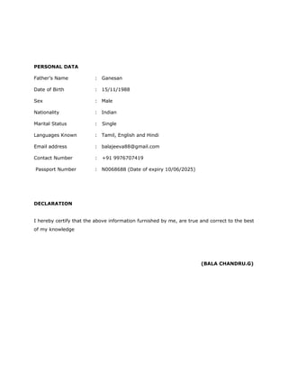 PERSONAL DATA
Father’s Name : Ganesan
Date of Birth : 15/11/1988
Sex : Male
Nationality : Indian
Marital Status : Single
Languages Known : Tamil, English and Hindi
Email address : balajeeva88@gmail.com
Contact Number : +91 9976707419
Passport Number : N0068688 (Date of expiry 10/06/2025)
DECLARATION
I hereby certify that the above information furnished by me, are true and correct to the best
of my knowledge
(BALA CHANDRU.G)
 